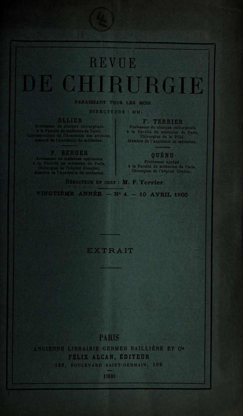 REVUE PARAISSANT TOUS LES MOIS DIRECTEURS : MM. OLLIER Professeur do clinique chirurgicale à la Faculté de médecine de Lyon, Correspondant de l'Académie des sciences, Associé de l'Académie de médecine. P. BERGER Professeur de médecine opératoire é la Faculté dé médecine de Paris, Chirurgien de l'hôpital Beaujon, Membre de l'Académie de médecine. F. TERRIER Professeur do clinique chirurgicale à la Faculté de médecine do Paris, Chirurgien de la Pitié, Membre de l’Académie de médecine. QUÉNU Professeur agrégé à la Faculté de médecine de Paris, Chirurgien de l'hôpital Cochin. Rédacteur en chef: M. F. Terrier. 1.++- .  ’ •• ^ „v. . ; >y., U jc-: •%.*». v ' y - . VINGTIÈME ANNÉE. — N° 4. — 10 AVRIL 1900 .i EXTRAIT PARIS ANCIENNE LIBRAIRIE GERMER BAILLIÈRE ET C“ FÉLIX ALCAN, ÉDITEUR 408, BOULEVARD SAINT-GERMAIN, 108 4900