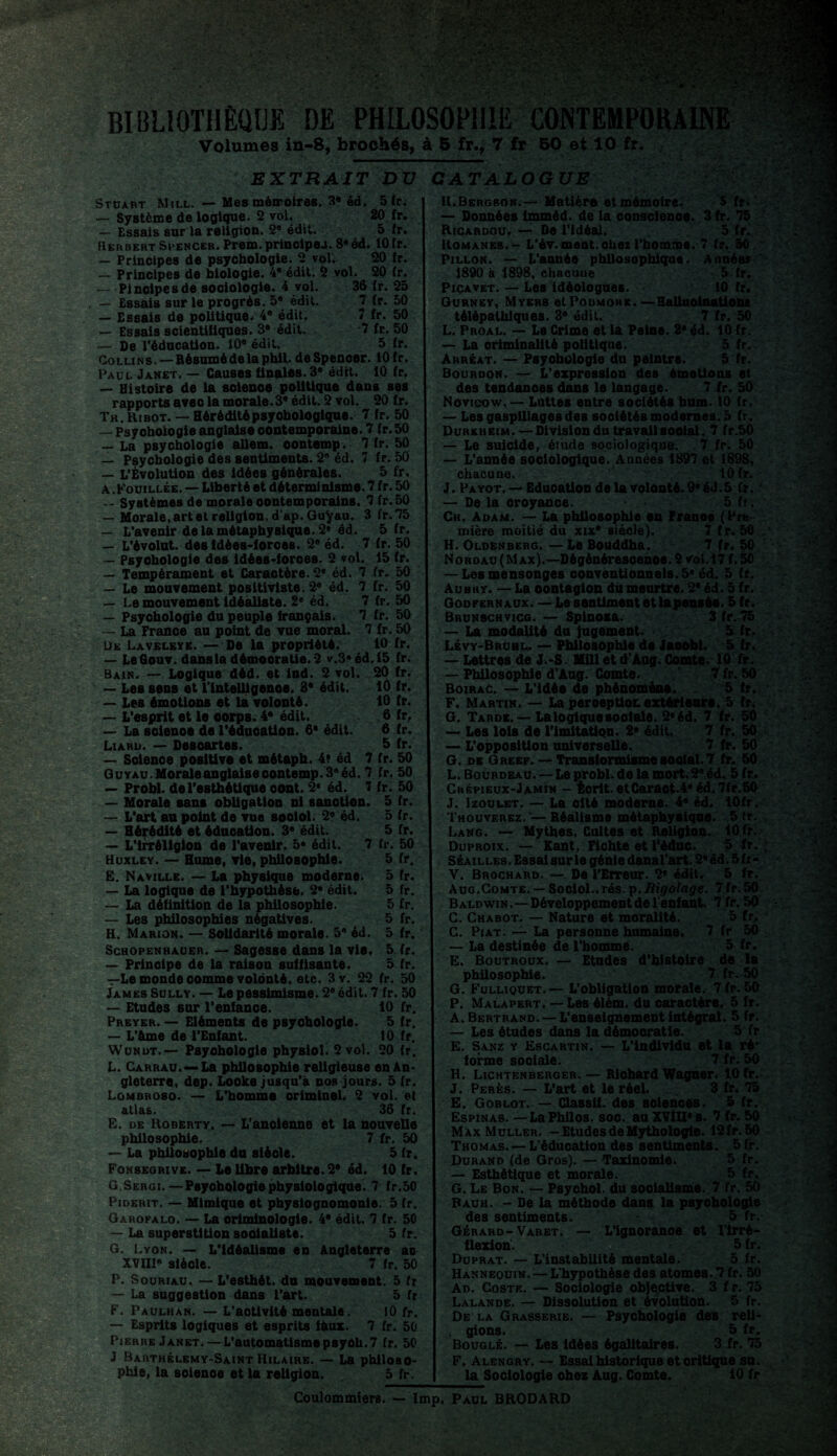 BIBLIOTHÈQUE DE PHILOSOPHIE Volumes in-8, brochés, à 5 fr., i EXTRAIT DV CATALOGUE Stuart Mill. — Mes mémoires. 3* éd. 5 fr. — Système de logique. 2 vol. 20 fr. — Essais sur la religion. 2® édit. 5 fr. Herbert Spencer. Prem. principes. 8«éd. 10 fr. — Principes de psychologie. 2 vol. 20 fr. — Principes de biologie. 4* édit. 2 vol. 20 fr. — Pincipesde sociologie. 4 vol. 36 fr. 25 — Essais sur le progrès. 5® édit. 7 fr. 50 — Essais de politique. 4® édit. 7 fr. 50 — Essais scientifiques. 3® édit. 7 fr. 50 — De l'éducation. 10® édit. 5 fr. Collins.—Résumé de la phii. deSpenoer. 10 fr. Paul Janet. — Causes finales. 3® édit. 10 fr. — Histoire de la soienoe politique dans ses rapports avec la morale. 3® édit. 2 vol. 20 fr. Th. Ribot. — Héréditépsyohologique. 7 fr. 50 — Psyohoiogie anglaise contemporaine. 7 fr. 50 — La psychologie allem. oontemp. 7 fr. 50 — Psychologie des sentiments. 2® éd. 7 fr. 50 — L’Évolution des idées générales. 5 fr. A .Fouillée. — Liberté et déterminisme. 7 fr. 50 — Systèmes de morale oontemporains. 7 fr. 50 — Morale,artetreligion, d'ap. Guÿau. 3 fr.75 — L’avenir de la métaphysique. 2® éd. 5 fr. — L’évolut. des idées-forces. 2® éd. 7 fr. 50 — Psyohoiogie des idées-forces. 2 vol. 15 fr. — Tempérament et Caraotère. 2e éd. 7 fr. 50 — Le mouvement positiviste. 2® éd. 7 fr. 50 — Le mouvement idéaliste. 2e éd. 7 fr. 50 — Psychologie du peuple français. 7 fr. 50 — La France au point de vue moral. 7 fr. 50 Ue Laveleve. — De la propriété. 10 fr. — LeGouv. dans la démocratie. 2 v.3#éd,15 fr. Bain. — Logique déd. et ind. 2 vol. 20 fr. — Les sens et l’intelligenoe. 3® édit. 10 fr. — Les émotions et la volonté. 10 fr. — L’esprit et le oorpB. 4* édit. 6 fr, — La science de l'éduoation. 6* édit. 6 fr. Liard. — Desoartes. 5 fr. — Solence positive et métaph. 4? éd 7 fr. 50 GuYAU.Moraleanglaiseoontemp.3®éd. 7 fr. 50 — Probl. de l'esthétique oont. 2e éd. 7 fr. 50 — Morale sans obligation ni sanotion. 5 fr. — L’art au point de vue sooiol. 2® éd. 5 fr. — Hérédité et éduoation. 3* édit. 5 fr. — L’irréligion de l'avenir. 5» édit. 7 fr. 50 Huxley. — Hume, vie, philosophie. 5 fr. Ë. Naville. — La physique moderne. 5 fr. — La logique de l'hypothèse. 2® édit. 5 fr. — La définition de la philosophie. 5 fr. — Les philosophies négatives. 5 fr. H. Marion. — Solidarité morale. 5® éd. 5 fr. Schopenhauer. — Sagesse dans la vie. 5 fr. — Principe de la raison suffisante. 5 fr. —Le monde oomme volonté, etc. 3v. 22 fr. 50 James Sully. — Le pessimisme. 2* édit. 7 fr. 50 — Etudes sur l’enfance. 10 fr. Preyer. — Eléments de psyohoiogie. 5 fr. — L’âme de l’Enfant. 10 fr. Wundt.— Psychologie physioli 2 vol. 20 fr. L. Carrau.—La philosophie religieuse en An¬ gleterre, dep. Looke jusqu'à nos jours. 5 fr. Lombroso. — L’homme orimineL 2 vol. et atlas. 36 fr. E. de Robërty. — L'ancienne et la nouvelle philosophie. 7 fr. 50 — La philosophie du sfèole. 5 fr. Fonsegrive. — Le libre arbitre. 2e éd. 10 fr. G Sergi.—Psyohoiogie physiologique. 7 fr.50 Piderit. — Mimique et physiognomonie. 5 (r. Garofalo. — La oriminologie. 4® édit. 7 fr. 50 — La superstition socialiste. 5 fr. G. Lyon. — L'idéalisme en Angleterre as XVIII® siècle. 7 fr. 50 P. Souriau. — L’esthét. du mouvement. 5 fr — La suggestion dans l'art. 5 fr F. Paulhan. — L’activité mentale. tO fr. — Esprits logiques et esprits faux. 7 fr. 50 Pierre Janet.— L’automatisme psych. 7 fr. 50 J Barthélemy-Saint Hilaire. — La philoso¬ phie, la soienoe et la religion. 5 fr. H.Bergson.— Matière etmémofre. S fr. — Données imméd. de la conscience. 3 fr. 75 Ricardou. — De l’idéal. 5 fr. Romanes. - L’év. ment, chez l’homme. 7 fr. 50 Pillon. — L'année philosophique. Années 1890 à 1898, chacune 5 fr. Picavet. — Les idéolognes. 10 fr. Gurney, Myers etPoDMOHE. — Halluoinatlone télépathiques. 3e édit. 7 fr. 50 L. Proal. — Le Crime et la Peine. 2® éd. 10 fr. — La criminalité politique. 5 fr. Arréat. — Psyohoiogie du peintre. 5 fr. Bourdon. — L’expression des émotions et des tendances dans le langage. 7 fr. 50 Novicow, — Luttes entre sociétés hum. 10 fr. — Les gaspillages des soolétés modernes. 5 fr. Durkheim.—Division du travailsooial. 7 fr.50 — Le suicide, étude sociologique. . 7 fr. 50 — L’année sociologique. Années 1897 et 1898, chacune. lOfr. J. Payot. —Eduoation de la volonté. 9® éd.5 fr. — De la oroyance. 5 fr. Ch. Adam. — La philosophie en Franae (Pre¬ mière moitié du xix® siècle). 7 fr.50 H. Oldenberg. — Le Bouddha. 7 fr. 50 Noroau( Max).—Dégénérescence. 2 vol. 17 f. 50 — Les mensonges conventionnels. 5* éd. 5 fr. Aubry. — La oontagion du meurtre. 2* éd. 5 fr. Godfernaux. — Le sentiment et la pensée. 5 fr. Brunschvicg. — Spinosa. 3 fr. 75 — La modalité du Jugement. 5 fr. Lévy-Bruhl. — Philosophie de Jaoobl. 5 fr. — Lettres de J.-S. Mill et d’Aug. Comte. 10 fr. — Philosophie d’Aug. Comte. 7 fr. 50 Boirac. — L’idée de phénomène. 5 fr. F. Martin. — La peroeptiox extérieure. 5 fr. G. Tarde. — Laloglquesooiale. 2®éd. 7 fr. 50 — Les lois de l’imitation. 2® édit. 7 fr. 50 — L'opposition universelle. 7 fr. 50 G. de Greef. — Transformisme sooial. 7 fr. 50 L. Bourdeau.—Le probl. de la mort.2® éd. 5 fr. Chépieux-Jamin - Écrit.etCaraot.4® éd.7fr.50 J. Izoulet. — La olté moderne. 4® éd. lOfr. Thouverez. — Réalisme métaphysiqoe. 5 (r. Lang. — Mythes, Cultes et Religion. 10 fr. Duproix. — Kant, Fichte et l'édnc. 5 fr. Séa illes. Essai sur le génie dansl’art. 2® éd. 5 fr- V. Brochard. — De l’Erreur. 2® édit. 5 fr. Aug.Comte. — Sociol..rés.p.Iîigolage. 7 fr.50 Baldwin .—Développement de l'enfant. 7 fr. 50 C. Chabot. — Nature et moralité. 5 fr, C. Piat. — La personne humaine. 7 fr 50 — La destinée de l’homme. 5 fr. E. Boutroux. — Etudes d’histoire de la philosophie. 7 fr. 50 G. Fulliquet.— L’obligation morale. 7fr.50 P. Malapert. — Les élém. du caractère. 5 fr. A. Bertrand. — L’enseignement intégral. 5 fr. — Les études dans la démocratie. 5 fr E. Sanz y Escartin. — L’individu et la ré* forme sociale. 7 fr. 50 H. Lichtenberger. — Riohard Wagner. 10 fr. J. Perès. — L’art et le réel. 3 fr. 75 E. Goblot. — Classif. des sciences. 5 fr. Espinas. — La Philos, soc. au XVÎU®s. 7 fr. 50 Max Muller. — Etudes de Mythologie. 12 fr.50 Thomas. — L’éducation des sentiments. 5 fr. Durand (de Gros). — Taxinomie. 5 fr. — Esthétique et morale. 5 fr. G. Le Bon. — Psyohol. du sooialisme. 7 fr. 50 Bauh. - De la méthode dans la psyohoiogie dés sentiments. 5 fr. Gérard-Varet. — L’ignorance et l'Irré¬ flexion. 5 fr. Duprat. — L’instabilité mentale. 5 fr. Hannequin. — L'hypothèse des atomes. 7 fr. 50 Ad. Coste. — Sociologie objective. 3 f r. 75 Lalande. — Dissolution et évolution. 5 fr. De la Grasserie. — Psychologie des reli- . gions. 5 fr. Bouglé. — Les idées égalitaires. 3 fr. 75 F. Alengry. — Essai historique etoritique su. la Sociologie chez Aug. Comte. 10 fr Coulommiers. — lmp. Paul BRODARD