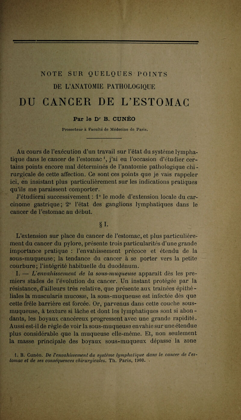 NOTE SUR QUELQUES POINTS DE L’ANATOMIE PATHOLOGIQUE DU CANCER DE L’ESTOMAC Par le D1 B. CUNÉO Prosecteur à Faculté de Médecine de Paris. Au cours de l’exécution d’un travail sur l’état du système lympha¬ tique dans le cancer de l’estomac \ j’ai eu l’occasion d’étudier cer¬ tains points encore mal déterminés de l’anatomie pathologique chi¬ rurgicale de cette affection. Ce sont ces points que je vais rappeler ici, en insistant plus particulièrement sur les indications pratiques qu’ils me paraissent comporter. J’étudierai successivement : 1° le mode d’extension locale du car¬ cinome gastrique; 2° l’état des ganglions lymphatiques dans le cancer de l’estomac au début. §i- L’extension sur place du cancer de l’estomac, et plus particulière¬ ment du cancer du pylore, présente trois particularités d’une grande importance pratique : l’envahissement précoce et étendu de la sous-muqueuse; la tendance du cancer à se porter vers la petite courbure; l’intégrité habituelle du duodénum. I. — L’envahissement de la sous-rniiqneiise apparaît dès les pre¬ miers stades de l’évolution du cancer. Un instant protégée par la résistance,d’ailleurs très relative, que présente aux traînées épithé¬ liales la muscularis mucosæ, la sous-muqueuse est infectée dès que cette frêle barrière est forcée. Or, parvenus dans cette couche sous- muqueuse, à texture si lâche et dont les lymphatiques sont si abon¬ dants, les boyaux cancéreux progressent avec une grande rapidité. Aussi est-il de règle de voir la sous-muqueuse envahie sur une étendue plus considérable que la muqueuse elle-même. Et, non seulement la masse principale des boyaux sous-muqueux dépasse la zone 1. B. Cunéo. De l'envahissement du système lymphatique dans le cancer de L'es¬ tomac et de ses conséquences chirurgicales. Th. Paris, 1900. .