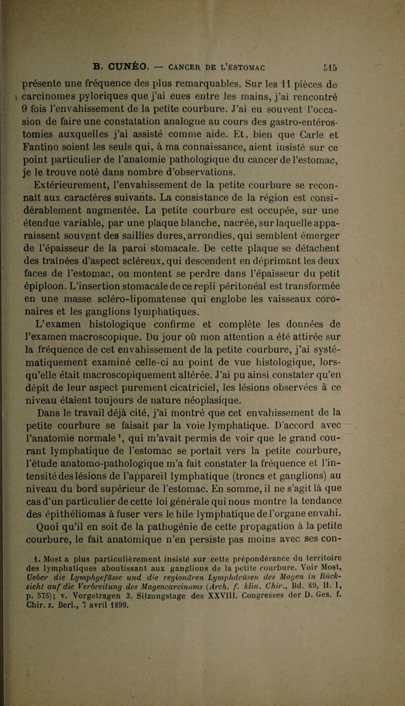 « '<■ 515 B. CUNÉO. — CANCER DE L’ESTOMAC présente une fréquence des plus remarquables. Sur les il pièces de > carcinomes pyloriques que j’ai eues entre les mains, j’ai rencontré 9 fois l’envahissement de la petite courbure. J’ai eu souvent l’occa¬ sion de faire une constatation analogue au cours des gastro-entéros¬ tomies auxquelles j’ai assisté comme aide. Et, bien que Carie et Fantino soient les seuls qui, à ma connaissance, aient insisté sur ce point particulier de l’anatomie pathologique du cancer de l’estomac, je le trouve noté dans nombre d’observations. Extérieurement, l’envahissement de la petite courbure se recon¬ naît aux caractères suivants. La consistance de la région est consi¬ dérablement augmentée. La petite courbure est occupée, sur une étendue variable, par une plaque blanche, nacrée, sur laquelle appa¬ raissent souvent des saillies dures, arrondies, qui semblent émerger de l’épaisseur de la paroi stomacale. De cette plaque se détachent des traînées d’aspect scléreux, qui descendent en déprimant les deux faces de l’estomac, ou montent se perdre dans l’épaisseur du petit épiploon. L’insertion stomacale de ce repli péritonéal est transformée en une masse scléro-lipomateuse qui englobe les vaisseaux coro¬ naires et les ganglions lymphatiques. L’examen histologique confirme et complète les données de l’examen macroscopique. Du jour où mon attention a été attirée sur la fréquence de cet envahissement de la petite courbure, j’ai systé¬ matiquement examiné celle-ci au point de vue histologique, lors¬ qu’elle était macroscopiquement altérée. J’ai pu ainsi constater qu’en dépit de leur aspect purement cicatriciel, les lésions observées à ce niveau étaient toujours de nature néoplasique. Dans le travail déjà cité, j’ai montré que cet envahissement de la petite courbure se faisait par la voie lymphatique. D’accord avec l’anatomie normale \ qui m’avait permis de voir que le grand cou¬ rant lymphatique de l’estomac se portait vers la petite courbure, l’étude anatomo-pathologique m’a fait constater la fréquence et l’in¬ tensité des lésions de l’appareil lymphatique (troncs et ganglions) au niveau du bord supérieur de l’estomac. En somme, il ne s'agit là que cas d’un particulier de cette loi générale qui nous montre la tendance des épithéliomas à fuser vers le hile lymphatique de l’organe envahi. Quoi qu’il en soit de la pathogénie de cette propagation à la petite courbure, le fait anatomique n’en persiste pas moins avec ses eon- 1. Most a plus particulièrement insisté sur cette prépondérance du territoire des lymphatiques aboutissant aux ganglions de la petite courbure. Voir Most, Ueber die Lymphgefasse und die regiondren Lymphdrüsen des Mcigen in Rùck- sicht auf die Verbreitung des Magencarcinoms (Arch. f. klin. Chir., Bd. 89, 11. I, p. 575); v. Vorgetragen 3. Sitzungstage des XXVIII. Congresses der D. Ges. f. Chir. z. Berl., 7 avril 1899.