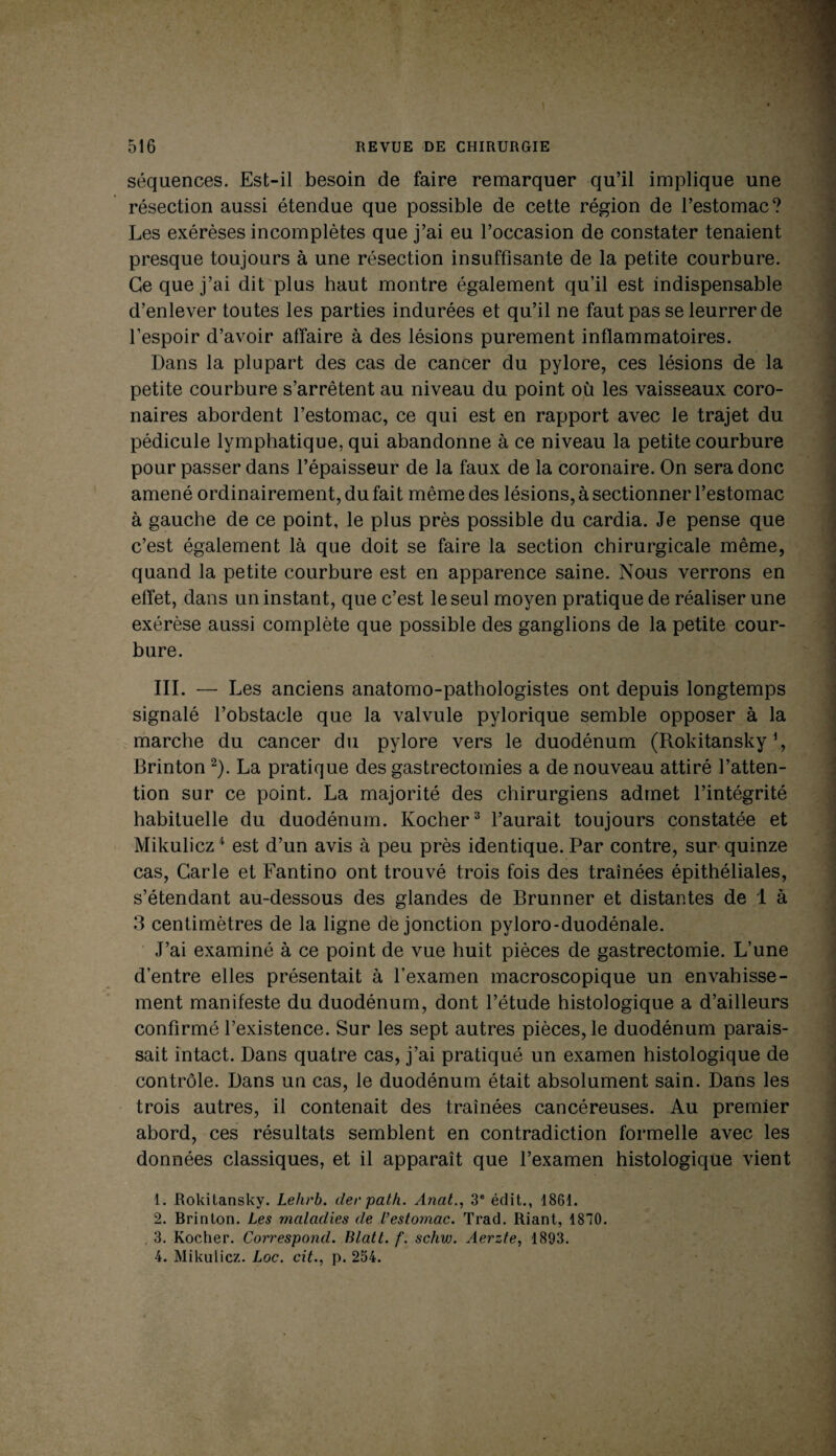 séquences. Est-il besoin de faire remarquer qu’il implique une résection aussi étendue que possible de cette région de l’estomac? Les exérèses incomplètes que j’ai eu l’occasion de constater tenaient presque toujours à une résection insuffisante de la petite courbure. Ce que j’ai dit plus haut montre également qu’il est indispensable d’enlever toutes les parties indurées et qu’il ne faut pas se leurrer de l’espoir d’avoir affaire à des lésions purement inflammatoires. Dans la plupart des cas de cancer du pylore, ces lésions de la petite courbure s’arrêtent au niveau du point où les vaisseaux coro¬ naires abordent l’estomac, ce qui est en rapport avec le trajet du pédicule lymphatique, qui abandonne à ce niveau la petite courbure pour passer dans l’épaisseur de la faux de la coronaire. On sera donc amené ordinairement, du fait même des lésions, à sectionner l’estomac à gauche de ce point, le plus près possible du cardia. Je pense que c’est également là que doit se faire la section chirurgicale même, quand la petite courbure est en apparence saine. Nous verrons en effet, dans un instant, que c’est le seul moyen pratique de réaliser une exérèse aussi complète que possible des ganglions de la petite cour¬ bure. III. — Les anciens anatomo-pathologistes ont depuis longtemps signalé l’obstacle que la valvule pylorique semble opposer à la marche du cancer du pylore vers le duodénum (Rokitansky1, Brinton 2). La pratique des gastrectomies a de nouveau attiré l’atten¬ tion sur ce point. La majorité des chirurgiens admet l’intégrité habituelle du duodénum. Ivocher3 l’aurait toujours constatée et Mikulicz4 est d’un avis à peu près identique. Par contre, sur quinze cas, Carie et Fantino ont trouvé trois fois des traînées épithéliales, s’étendant au-dessous des glandes de Brunner et distantes de 1 à 3 centimètres de la ligne de jonction pyloro-duodénale. J’ai examiné à ce point de vue huit pièces de gastrectomie. L’une d’entre elles présentait à l’examen macroscopique un envahisse¬ ment manifeste du duodénum, dont l’étude histologique a d’ailleurs confirmé l’existence. Sur les sept autres pièces, le duodénum parais¬ sait intact. Dans quatre cas, j’ai pratiqué un examen histologique de contrôle. Dans un cas, le duodénum était absolument sain. Dans les trois autres, il contenait des traînées cancéreuses. Au premier abord, ces résultats semblent en contradiction formelle avec les données classiques, et il apparaît que l’examen histologique vient 1. Rokitansky. Lehrb. der path. Anat., 3e édit., 1861. 2. Brinton. Les maladies de l’estomac. Trad. Riant, 1870. 3. Rocher. Correspond. Blatt. f. schw. Aerzte, 1893. 4. Mikulicz. Loc. cit., p. 234.