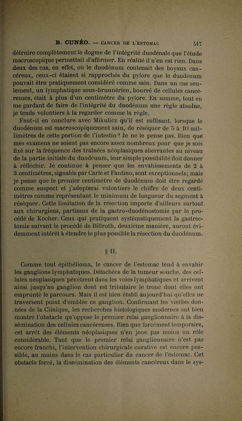 détruire complètement le dogme de l’intégrité duodénale que l’étude macroscopique permettait d’affirmer. En réalité il n’en est rien. Dans deux des cas, en effet, où le duodénum contenait des boyaux can¬ céreux, ceux-ci étaient si rapprochés du pylore que le duodénum pouvait être pratiquement considéré comme sain. Dans un cas seu¬ lement, un lymphatique sous-brunnérien, bourré de cellules cancé¬ reuses, était à plus d’un centimètre du pylore. En somme, tout en me gardant de faire de l’intégrité du duodénum une règle absolue, je tends volontiers à la regarder comme la règle. Faut-il en conclure avec Mikulicz qu’il est suffisant, lorsque le duodénum est macroscopiquement sain, de réséquer de 5 à 10 mil¬ limètres de cette portion de l’intestin? Je ne le pense pas. Bien que mes examens ne soient pas encore assez nombreux pour que je sois fixé sur la fréquence des traînées néoplasiques aberrantes au niveau de la partie initiale du duodéuum, leur simple possibilité doit donner à réfléchir. Je continue à penser que les envahissements de 2 à 3 centimètres, signalés par Carie et Fantino, sont exceptionnels; mais je pense que le premier centimètre de duodénum doit être regardé comme suspect et j’adopterai volontiers le chiffre de deux centi¬ mètres comme représentant le minimum de longueur du segment à réséquer. Cette limitation de la résection importe d’ailleurs surtout aux chirurgiens, partisans de la gastro-duodénostomie par le pro¬ cédé de Kocher. Ceux qui pratiquent systématiquement la gastrec¬ tomie suivant le procédé de Billroth, deuxième manière, auront évi¬ demment intérêt à étendre le plus possible la résection du duodénum. §H. Comme tout épithélioma, le cancer de l’estomac tend à envahir les ganglions lymphatiques. Détachées de la tumeur souche, des cel¬ lules néoplasiques pénètrent dans les voies lymphatiques et arrivent ainsi jusqu’au ganglion dont est tributaire le tronc dont elles ont emprunté le parcours. Mais il est bien établi aujourd’hui qu’elles ne traversent point d’emblée ce ganglion. Confirmant les vieilles don- . nées de la Clinique, les recherches histologiques modernes ont bien montré l’obstacle qu’oppose le premier relai ganglionnaire à la dis¬ sémination des cellules cancéreuses. Bien que forcément temporaire, cet arrêt des éléments néoplasiques n’en joue pas moins un rôle considérable. Tant que le premier relai ganglionnaire n’est pas encore franchi, l’intervention chirurgicale curative est encore pos¬ sible, au moins dans le cas particulier du cancer de l’estomac. Cet obstacle forcé, la dissémination des éléments cancéreux dans le sys-