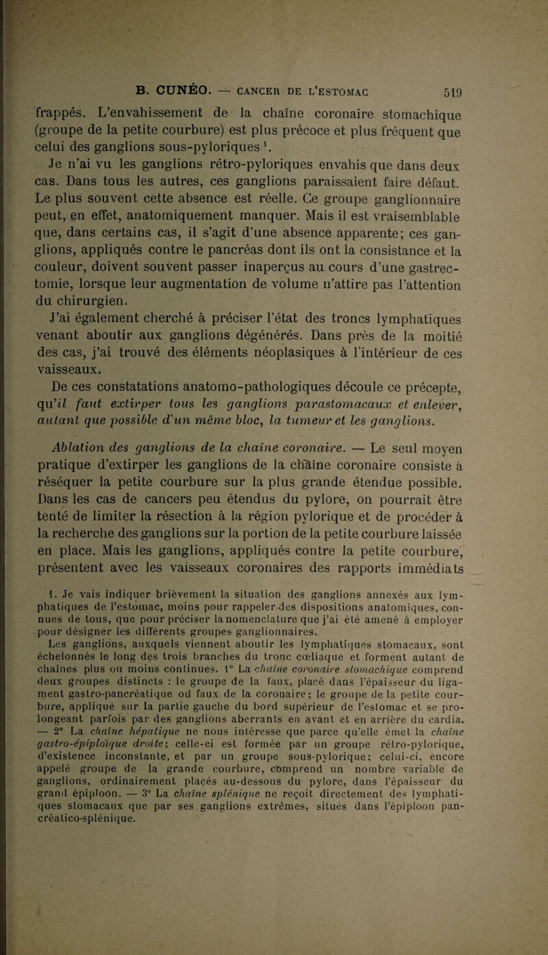 frappés. L’envahissement de la chaîne coronaire stomachique (groupe de la petite courbure) est plus précoce et plus fréquent que celui des ganglions sous-pyloriques b Je n’ai vu les ganglions rétro-pyloriques envahis que dans deux cas. Dans tous les autres, ces ganglions paraissaient faire défaut. Le plus' souvent cette absence est réelle. Ce groupe ganglionnaire peut, en effet, anatomiquement manquer. Mais il est vraisemblable que, dans certains cas, il s’agit d’une absence apparente; ces gan¬ glions, appliqués contre le pancréas dont ils ont la consistance et la couleur, doivent souvent passer inaperçus au cours d’une gastrec¬ tomie, lorsque leur augmentation de volume n’attire pas l’attention du chirurgien. J’ai également cherché à préciser l’état des troncs lymphatiques venant aboutir aux ganglions dégénérés. Dans près de la moitié des cas, j’ai trouvé des éléments néoplasiques à l’intérieur de ces vaisseaux. De ces constatations anatomo-pathologiques découle ce précepte, qu’il faut extirper tous les ganglions parastomacaux et enlever, autant que possible d'un même bloc, la tumeur et les ganglions. Ablation des ganglions de la chaîne coronaire. — Le seul moyen pratique d’extirper les ganglions de la chaîne coronaire consiste à réséquer la petite courbure sur la plus grande étendue possible. Dans les cas de cancers peu étendus du pylore, on pourrait être tenté de limiter la résection à la région pvlorique et de procéder à la recherche des ganglions sur la portion de la petite courbure laissée en place. Mais les ganglions, appliqués contre la petite courbure, présentent avec les vaisseaux coronaires des rapports immédiats 1. Je vais indiquer brièvement la situation des ganglions annexés aux lym- fphatiques de l’estomac, moins pour rappeler des dispositions anatomiques, con¬ nues de tous, que pour préciser la nomenclature que j’ai été amené à employer pour désigner les dilTérents groupes ganglionnaires. Les ganglions, auxquels viennent aboutir les lymphatiques stomacaux, sont échelonnés le long des trois branches du tronc cœliaque et forment autant de chaînes plus ou moins continues. 1° La chaîne coronaire stomachique comprend deux groupes distincts : le groupe de la faux, placé dans l’épaisseur du liga¬ ment gastro-pancréatique od faux de la coronaire; le groupe delà petite cour¬ bure, appliqué sur la partie gauche du bord supérieur de l’estomac et se pro- K longeant parfois par des ganglions aberrants en avant et en arrière du cardia. — 2° La chaîne hépatique ne nous intéresse que parce qu’elle émet la chaîne gastro-épiploïque droite; celle-ci est formée par un groupe rétro-pylorique, d’existence inconstante, et par un groupe sous-pylorique; celui-ci, encore appelé groupe de la grande courbure, cbmprend un nombre variable de ganglions, ordinairement placés au-dessous du pylore, dans l’épaisseur du grand épiploon. — 3° La chaîne splénique ne reçoit directement des lymphati¬ ques stomacaux que par ses ganglions extrêmes, situés dans l’épiploon pan- créatico-splénique. *