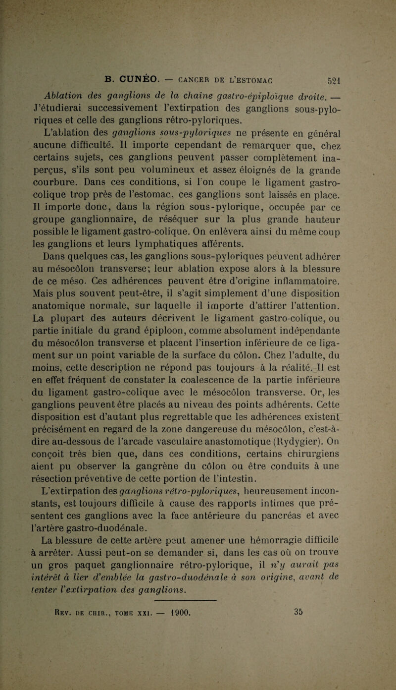 Ablation des ganglions de la chaîne gastro-épiploïque droite._ J’étudierai successivement l’extirpation des ganglions sous-pylo- riques et celle des ganglions rétro-pyloriques. L’ablation des ganglions sous-pyloriques ne présente en général aucune difficulté. Il importe cependant de remarquer que, chez certains sujets, ces ganglions peuvent passer complètement ina¬ perçus, s’ils sont peu volumineux et assez éloignés de la grande courbure. Dans ces conditions, si Ton coupe le ligament gastro¬ colique trop près de l’estomac, ces ganglions sont laissés en place. Il importe donc, dans la région sous-pylorique, occupée par ce groupe ganglionnaire, de réséquer sur la plus grande hauteur possible le ligament gastro-colique. On enlèvera ainsi du même coup les ganglions et leurs lymphatiques afférents. Dans quelques cas, les ganglions sous-pyloriques peuvent adhérer au mésocôlon transverse; leur ablation expose alors à la blessure de ce méso. Ces adhérences peuvent être d’origine inflammatoire. Mais plus souvent peut-être, il s’agit simplement d’une disposition anatomique normale, sur laquelle il importe d’attirer l’attention. La plupart des auteurs décrivent le ligament gastro-colique, ou partie initiale du grand épiploon, comme absolument indépendante du mésocôlon transverse et placent l’insertion inférieure de ce liga¬ ment sur un point variable de la surface du côlon. Chez l’adulte, du moins, cette description ne répond pas toujours à la réalité. Il est en effet fréquent de constater la coalescence de la partie inférieure du ligament gastro-colique avec le mésocôlon transverse. Or, les ganglions peuvent être placés au niveau des points adhérents. Cette disposition est d’autant plus regrettable que les adhérences existent précisément en regard de la zone dangereuse du mésocôlon, c’est-à- dire au-dessous de l’arcade vasculaire anastomotique (Rydygier). On conçoit très bien que, dans ces conditions, certains chirurgiens aient pu observer la gangrène du côlon ou être conduits à une résection préventive de cette portion de l’intestin. L’extirpation des ganglions rétro-pyloriques, heureusement incon¬ stants, est toujours difficile à cause des rapports intimes que pré¬ sentent ces ganglions avec la face antérieure du pancréas et avec l’artère gastro-duodénale. La blessure de cette artère peut amener une hémorragie difficile à arrêter. Aussi peut-on se demander si, dans les cas où on trouve un gros paquet ganglionnaire rétro-pylorique, il n'y aurait pas intérêt à lier d'emblée la gastro-duodénale à son origine, avant de tenter Vextirpation des ganglions. Rev. DF. CHIR., TOME XXI. 1900. 35
