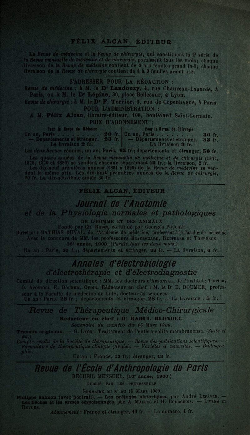 FÉLIX ALCAN, ÉDITEUR La Revue de médecine et la Revue de chirurgie, qui constituent la 2® série de la Revue mensuelle de médecine et de chirurgie, paraissent tous les mois; chaque i livraison de la Revue de médecine contient de 5 à 6 feuilles grand in-8; chaque livraison de la Revue de chirurgie contient de 8 à 9 feuilles grand in-8. S’ADRESSER POUR LA RÉDACTION : Revue de médecine : à M. le Dp Landouzy, 4, rue Chauveau-Lagarde, à Paris, ou à M. le D* Lépine, 30, place Bellecour, à Lyon. Revue de chirurgie : à M. le Dp F. Terrier, 3, rue de Copenhague, à Paris. POUR L’ADMINISTRATION : A M. Félix Alcan, libraire-éditeur, 108, boulevard Saint-Germain. PRIX D’ABONNEMENT ; Pcbi la Rem# de Médecine Un an, Paris ......... 20 fr. — Départements et étranger. 23 fr. La livraison 2 fr. Peur la Rem# de Chirurgie Un an, Paris.30 fr. — Départements et étranger. 33 fr. La livraison 3 fr. Les deux Revues réunies, un an, Paris, 45 fr.; départements et étranger, 50 fr. Les quatre années de la Revue mensuelle de médecine et de chirurgie (1817, 1878, 1879 et 1880) se vendent chacune séparément 20 fr.; la livraison, 2 fr. Les dix-neuf premières années (1881 à 1899) de la Revue de médecine se ven¬ dent le 'même prix. Les dix-huit premières années de la Revue de chirurgie, 20 fr. La dix-neuvième année 30 fr. . ■ FÉLIX ALCAN, ÉDITEUR Journal de l’Anatomie et dè la Physiologie normales et pathologiques DE L-HOMME ET DES ANIMAUX Fondé par Ch. Robin, continué par Georges Pouchet Directeur r MATHIAS DUVAL, de l’Académie de médecine, professeur à la Faculté de médecine Avec le concours de MM. les professeurs Beauregard, Retterer et Tourneux 36e année, 1900. (Paraît tous les deux mois.) Un an : Paris, 30 fr.; départements et étranger, 33 fr. — La livraison, 6 fr. Annales d’ê le ctrobiologie d'électrothérapie et d'électrodiagnostic Comité de direction scientifique : MM. les docteurs d’ARSONVAL, de l’Institut; Tripier, G. Apostoli, E. Doumer, . Oudin. Rédacteur en chef : M. le Dr E. DOUMER, profes¬ seur à la Faculté de médecine dé Lille, docteur ès sciences. Un an : Paris, 26 fr. ; départements et étranger, 28 fr. — La livraison : 5 fr. Revue de Thérapeutique Médico-Chirurgicale Rédacteur en chef : Dr RAOUL RLOADEL. Sommaire du numéro du 15 Mars 1900. Travaux originaux. — G. Lyon : Traitement de l’entéro-colite membraneuse. (Suite et fin.) Compte rendu de la Société de thérapeutique. — Revue des publications scientifiques. — Formulaire de thérapeutique clinique (Acnés). — Variétés et nouvelles. — Bibliogra¬ phie. Un an : France, 12 fr. ; étranger, 13 fr. Reoue de l’École d’Anthropologie de Paris RECUEIL MENSUEL. (10° année, 1900.) PUBLIÉ PAR LES PROFESSEURS Sommaire du n° du 15 Mars 1900. Philippe Salmon (avec portrait). — Les préjugés historiques, par André Lefèvre. — Les flèches et les armes empoisonnées, par A. Malbec et H. Bourgeois. — Livres et Revues. Abonnement : France et étranger, 10 fr. — Le numéro, 1 fr.