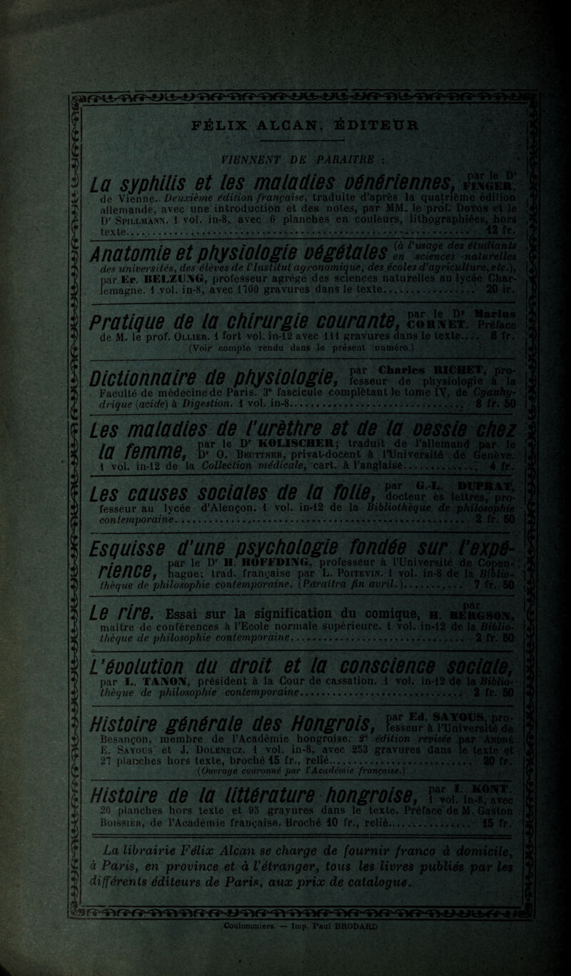 4 4 4 FÉLIX ALCAN, ÉDITEUR VIENNENT DE PARAITRE T ^ ' . » >»• '■/, • ' .Cfs ; La syphilis et les maladies oéaériennes, £*»£ de Vienne. Deuxième édition française, traduite d’après la quatrième édition allemande, avec une introduction et des notes, par MM. le prof. Doyon et le IV Spillmànn. 1 vol. in-8, avec 6 planches en couleurs, lithographiées, hors texte....... 12 fr. Jnâtmie et physiologie végétales en sciences naturelles des universités, des élèves de l'Institut agronomique, des écoles d’agriculture, etc.), par Er. BELZUAG, professeur agrégé des sciences naturelles au lycée Char¬ lemagne. 1 vol. in-8, avec 1100 gravures dans le texte....... 20 ir. Pratique de la chirurgie courante, cornet. de M. le prof. Ollier. 1 fort vol. in-12 avec 111 gravures dans le texte.... 6 fr. (Voir compte rendu dans le présent numéro.) Dictionnaire de physiologie, fesseur de physiologie à* la Faculté de médecine de Paris. 3° fascicule complétant le tome iV, de Cyanhy¬ drique {acide) à Digestion. 1 vol. in-8...., 8 fr. 50 Les maladies dé l'urèthre et de la oessie chez In fommo Par *e KOLISCHER; traduit de l’allemand par le lü IgiiUiIGj Dr O. Beottner, privat-docent à l’Université de Genève. 1 vol. in-12 de la Collection médicale, cart. à l’anglaise....' 4 fr. Les causes sociales de la folie, docteur ès lettres, pro- fesseur au lycée d’Alençon. 1 vol. in-12 de la Bibliothèque de philosophie contemporaine........ 2 fr. 50 Esquisse d'une psychologie fondée sur l'expé- nianno Par le HOLDING, professeur à l’Université de Copen- | rience, hague; trad. française par L. Poitevin. 1 vol. in-8 de la Biblio- \ thèque de philosophie contemporaine. (Paraîtra fin avril.).. 7 fr. 50 Le rire. Essai sur la signification du comique, h. Bergson, maître de conférences à l’Ecole normale supérieure. 1 vol. in-12 de la Biblio¬ thèque de philosophie contemporaine.... 2 fr. 50 L’éoolution du droit et la conscience sociale, par L. TANON, président à la Cour de cassation. 1 vol. in-12 de la Biblio¬ thèque de philosophie contemporaine... 2 fr. 50 Histoire générale des Hongrois, fesseur à l’Université de Besançon, membre de l’Académie hongroise. 3e édition revisée par André E. Sayous et J. Dolenecz. 1 vol. in-8, avec 253 gravures dans le texte et 27 planches hors texte, broché 15 fr., relié. 20 fr. (Ouvrage couronné par l'Académie française.) - Histoire de la littérature hongroise, 20 planches hors texte et 95 gravures dans le texte. Préface de M. Gaston Boissieu, de l’Académie française. Broché 10 fr., relié... 15 fr. La librairie Félix Alcan se charge de fournir franco à domicile, à Paris, en province et à l'étranger, tous les livres publiés par les différents éditeurs de Paris, aux prix de catalogue. Coulommiers. — lmp. Paul 8R0DARD ■—