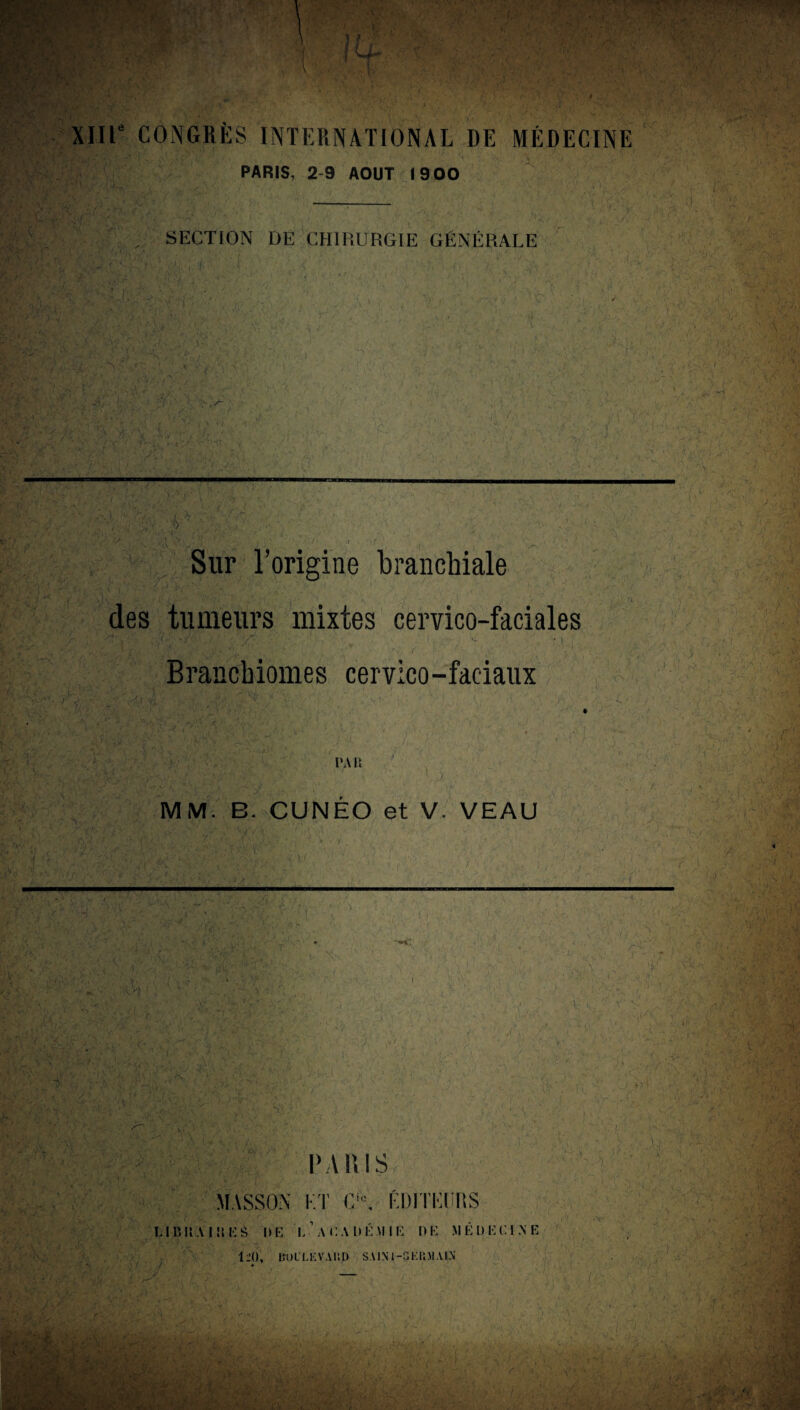 tr y*-*v > XIIIe CONGRÈS INTERNATIONAL DE MÉDECINE PARIS, 2-9 AOUT 19 00 SECTION DE CHIRURGIE GÉNÉRALE i x‘ > {\ [ • v> s--. .S »•[. % •; . ..'i' /• ■ U : ,, ' R. ' r V, ., - * ' V*’ À j. Sur 1 ’origine branchiale des tumeurs mixtes cervico-faciales o U • - v i • 1 ' ■ ■ ' -, > . a >’ r ,, Brancbiomes cervico-faciaux :x -O. ! ,v ) •> v i-. ^ > i* v '’?v PAU Av ' '-'V , v,;-.. . ✓ *É « . / -, MM. B. CUNEO et V. VEAU . ... r :'X, » • / i w • , v b VV,:! ’j\> V ;.ï , • i' A - 1 -i- £,■ ,C,' UV V AV r ■ pa ni s MASSON ET CA ÉDITEURS Vf w ■V i !fcf £9 ‘F ‘j. -v LI lï II A I !S E à I» !•: L ACAD É .U I R I) K M R Ü K CI N E V. t : y ■ ■ ■ y • - ' , U-- ; V - ' i1 j . ;'V . r •/ ; ' ; , • •••• ;?■ IV), DOILEVAIID SAIN I-GEliM AIN ' Uù; CV • l'd À-. i. * . - ■ ■/' 'As* < v': . , v'’ 7V. t > 'V> ïr-’t* v • • U.-:,'-'-G \ •