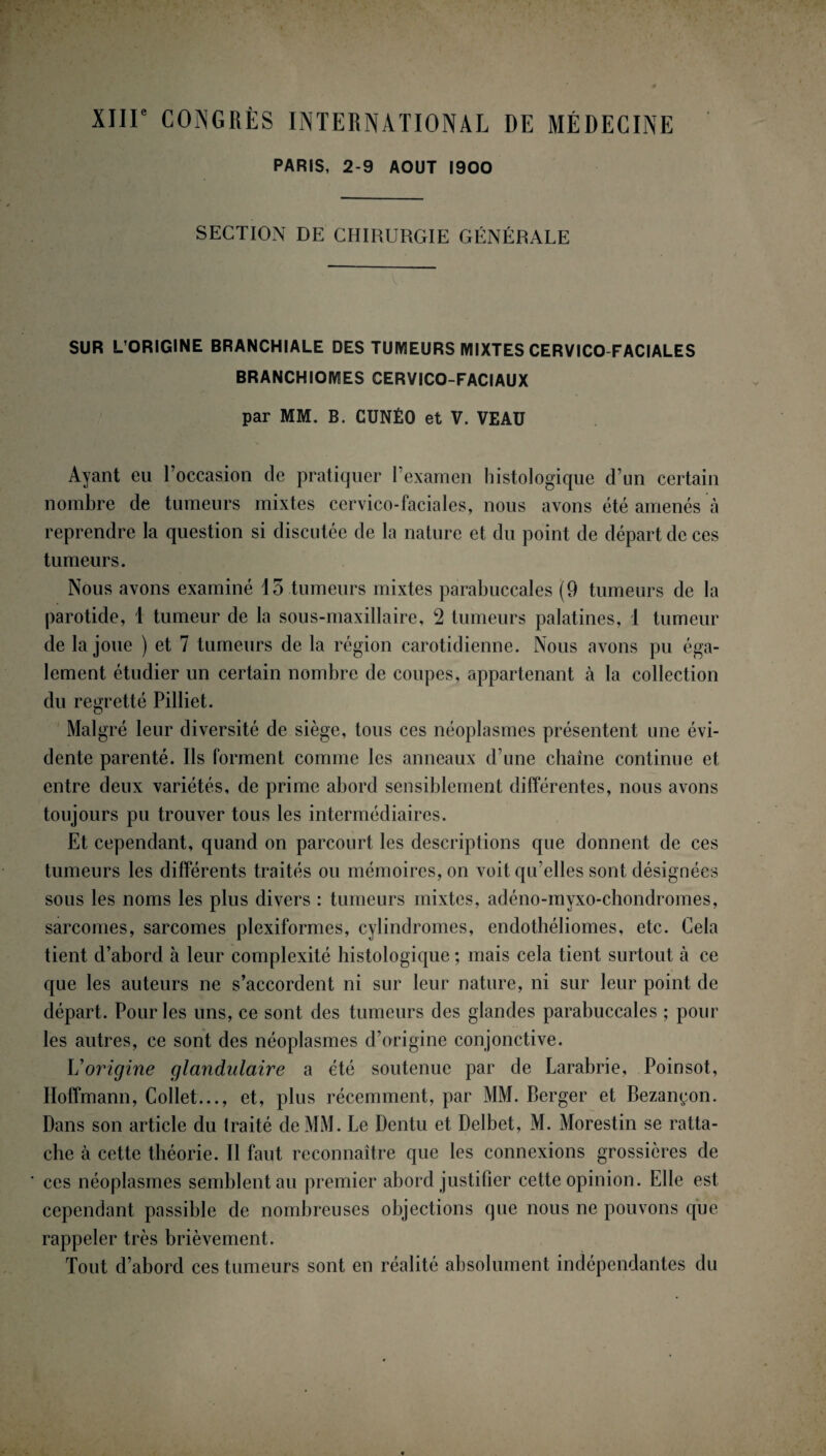 XIIIe CONGRÈS INTERNATIONAL DE MÉDECINE PARIS, 2-9 AOUT 1900 SECTION DE CHIRURGIE GÉNÉRALE SUR L’ORIGINE BRANCHIALE DES TUMEURS MIXTES CERVICO-FACIALES BRANCHIOMES CERVICO-FACIAUX par MM. B. CUNÉO et V. VEAU Ayant eu l’occasion de pratiquer l’examen histologique d’un certain nombre de tumeurs mixtes cervico-faciales, nous avons été amenés à reprendre la question si discutée de la nature et du point de départ de ces tumeurs. Nous avons examiné 15 tumeurs mixtes parabuccales (9 tumeurs de la parotide, 1 tumeur de la sous-maxillaire, 2 tumeurs palatines, 1 tumeur de la joue ) et 7 tumeurs de la région carotidienne. Nous avons pu éga¬ lement étudier un certain nombre de coupes, appartenant à la collection du regretté Pilliet. Malgré leur diversité de siège, tous ces néoplasmes présentent une évi¬ dente parenté. Ils forment comme les anneaux d’une chaîne continue et entre deux variétés, de prime abord sensiblement différentes, nous avons toujours pu trouver tous les intermédiaires. Et cependant, quand on parcourt les descriptions que donnent de ces tumeurs les différents traités ou mémoires, on voit qu’elles sont désignées sous les noms les plus divers : tumeurs mixtes, adéno-myxo-chondromes, sarcomes, sarcomes plexiformes, cylindromes, endothéliomes, etc. Cela tient d’abord à leur complexité histologique ; mais cela tient surtout à ce que les auteurs ne s’accordent ni sur leur nature, ni sur leur point de départ. Pour les uns, ce sont des tumeurs des glandes parabuccales ; pour les autres, ce sont des néoplasmes d’origine conjonctive. L'origine glandulaire a été soutenue par de Larabrie, Poinsot, Hoffmann, Collet..., et, plus récemment, par MM. Berger et Bezançon. Dans son article du traité de MM. Le Dentu et Delbet, M. Morestin se ratta¬ che à cette théorie. Il faut reconnaître que les connexions grossières de ces néoplasmes semblent au premier abord justifier cette opinion. Elle est cependant passible de nombreuses objections que nous ne pouvons que rappeler très brièvement. Tout d’abord ces tumeurs sont en réalité absolument indépendantes du
