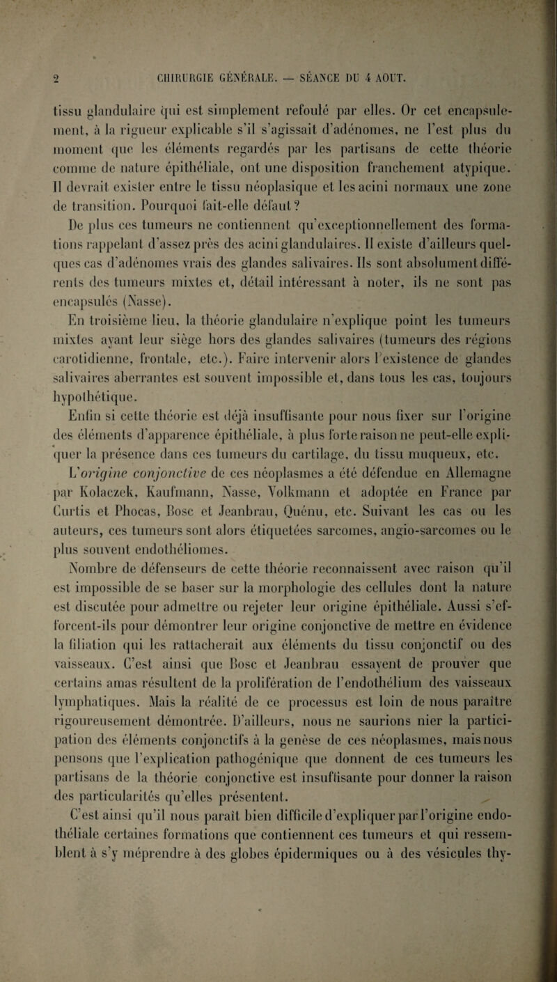 • , . . CHIRURGIE GENERALE. — SÉANCE Dll 4 AOUT. tissu glandulaire qui est simplement refoulé par elles. Or cet encapsule- ment, à la rigueur explicable s’il s’agissait d’adénomes, ne l’est plus du moment que les éléments regardés par les partisans de cette théorie comme de nature épithéliale, ont une disposition franchement atypique. Il devrait exister entre le tissu néoplasique et les acini normaux une zone de transition. Pourquoi fait-elle défaut? De plus ces tumeurs ne contiennent qu’exceptionnellement des forma¬ tions rappelant d’assez près des acini glandulaires. II existe d’ailleurs quel¬ ques cas d’adénomes vrais des glandes salivaires. Ils sont absolument diffé¬ rents des tumeurs mixtes et, détail intéressant à noter, ils ne sont pas encapsulés (Nasse). En troisième lieu, la théorie glandulaire n’explique point les tumeurs mixtes ayant leur siège hors des glandes salivaires (tumeurs des régions carotidienne, frontale, etc.). Faire intervenir alors P existence de glandes salivaires aberrantes est souvent impossible et, dans tous les cas, toujours hypothétique. Enfin si cette théorie est déjà insuffisante pour nous fixer sur l’origine des éléments d’apparence épithéliale, à plus forte raison ne peut-elle expli¬ quer la présence dans ces tumeurs du cartilage, du tissu muqueux, etc. L'origine conjonctive de ces néoplasmes a été défendue en Allemagne par Kolaczek, Kaufmann, Nasse, Yolkmann et adoptée en France par Curtis et Phocas, Dose et Jeanbrau, Quénu, etc. Suivant les cas ou les auteurs, ces tumeurs sont alors étiquetées sarcomes, angio-sarcomes ou le plus souvent endothéliomcs. Nombre de défenseurs de cette théorie reconnaissent avec raison qu’il est impossible de se baser sur la morphologie des cellules dont la nature est discutée pour admettre ou rejeter leur origine épithéliale. Aussi s’ef¬ forcent-ils pour démontrer leur origine conjonctive de mettre en évidence la filiation qui les rattacherait aux éléments du tissu conjonctif ou des vaisseaux. C’est ainsi que Rose et Jeanbrau essayent de prouver que certains amas résultent de la prolifération de l’endothélium des vaisseaux lymphatiques. Mais la réalité de ce processus est loin de nous paraître rigoureusement démontrée. D’ailleurs, nous ne saurions nier la partici¬ pation des éléments conjonctifs à la genèse de ces néoplasmes, mais nous pensons que l’explication pathogénique que donnent de ces tumeurs les partisans de la théorie conjonctive est insuffisante pour donner la raison des particularités qu’elles présentent. C’est ainsi qu’il nous parait bien difficile d’expliquer par l’origine endo¬ théliale certaines formations que contiennent ces tumeurs et qui ressem¬ blent à s’y méprendre à des globes épidermiques ou à des vésicules thy-