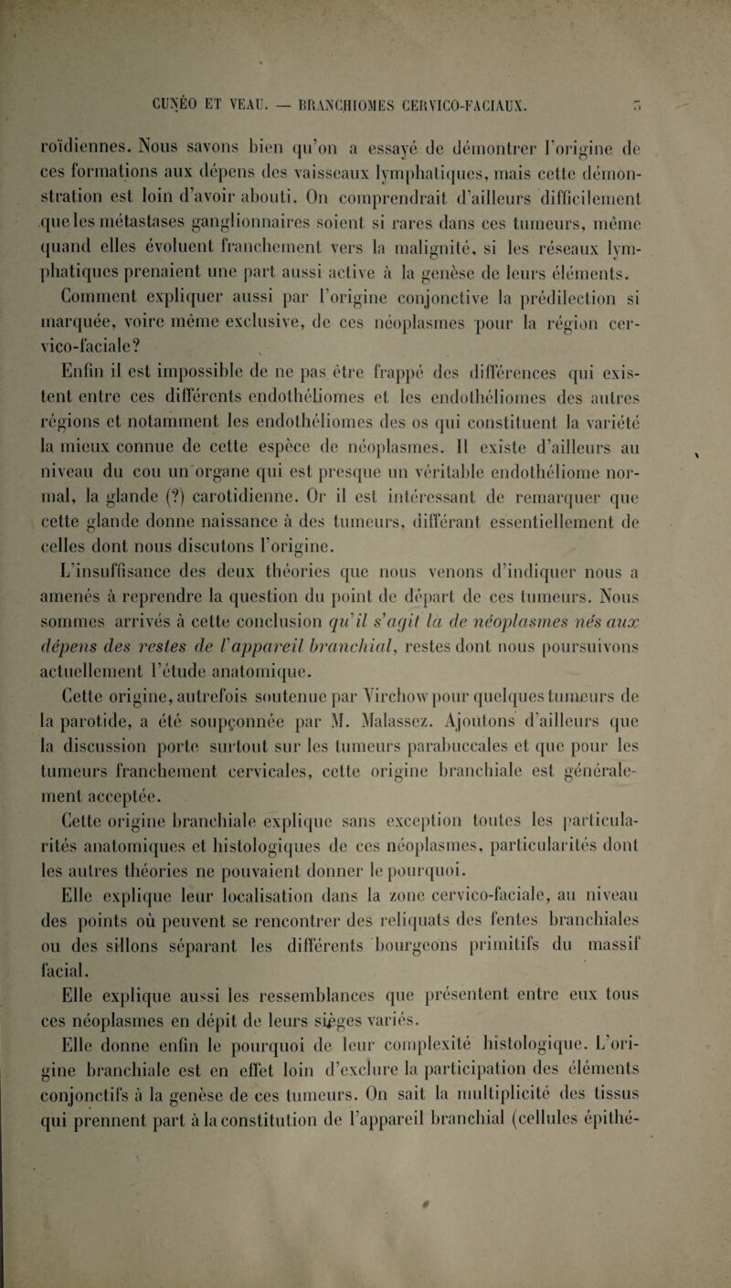 CUNÉO ET VEAU. — BRANCHIOMES CERVICO-FACIAUX. r> roïdiennes. Nous savons bien qu’on a essayé de démontrer l’origine de ces formations aux dépens des vaisseaux lymphatiques, mais cette démon¬ stration est loin d’avoir abouti. On comprendrait d’ailleurs difficilement que les métastases ganglionnaires soient si rares dans ces tumeurs, même quand elles évoluent franchement vers la malignité, si les réseaux lym¬ phatiques prenaient une part aussi active à la genèse de leurs éléments. Comment expliquer aussi par l’origine conjonctive la prédilection si marquée, voire même exclusive, de ces néoplasmes pour la région cer¬ vico-faciale? Enfin il est impossible de ne pas être frappé des différences qui exis¬ tent entre ces différents endothéliomes et les endothéliomes des autres régions et notamment les endothéliomes des os qui constituent la variété la mieux connue de cette espèce de néoplasmes. Il existe d’ailleurs au niveau du cou un organe qui est presque un véritable endothéliome nor¬ mal, la glande (?) carotidienne. Or il est intéressant de remarquer que cette glande donne naissance à des tumeurs, différant essentiellement de celles dont nous discutons l’origine. L’insuffisance des deux théories que nous venons d’indiquer nous a amenés à reprendre la question du point de départ de ces tumeurs. Nous sommes arrivés à cette conclusion qu'il s agit la de néoplasmes nés aux dépens des restes de Fappareil branchial, restes dont nous poursuivons actuellement l’étude anatomique. Cette origine, autrefois soutenue par Virchow pour quelques tumeurs de la parotide, a été soupçonnée par M. Malassez. Ajoutons d’ailleurs que la discussion porte surtout sur les tumeurs parabuccales et que pour les tumeurs franchement cervicales, cette origine branchiale est générale¬ ment acceptée. Cette origine branchiale explique sans exception toutes les particula¬ rités anatomiques et histologiques de ces néoplasmes, particularités dont les autres théories ne pouvaient donner le pourquoi. Elle explique leur localisation dans la zone cervico-faciale, au niveau des points où peuvent se rencontrer des reliquats des fentes branchiales ou des sillons séparant les différents bourgeons primitifs du massif facial. Elle explique aussi les ressemblances que présentent entre eux tous ces néoplasmes en dépit de leurs sièges variés. Elle donne enfin le pourquoi de leur complexité histologique. L ori¬ gine branchiale est en effet loin d’exclure la participation des éléments conjonctifs à la genèse de ces tumeurs. On sait la multiplicité des tissus qui prennent part à la constitution de l’appareil branchial (cellules épithé-