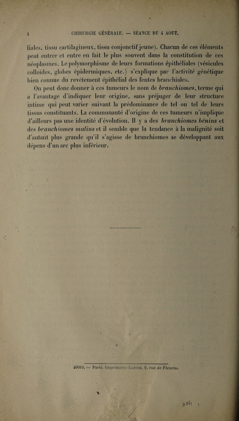 CHIRURGIE GÉNÉRALE. SÉANCE DU 4 AOUT. 4 liales, tissu cartilagineux, tissu conjonctif jeune). Chacun de ces éléments peut entrer et entre en fait le plus souvent dans la constitution de ces néoplasmes. Le polymorphisme de leurs formations épithéliales (vésicules colloïdes, glohes épidermiques, etc.) s’explique par l’activité génétique bien connue du revêtement épithélial des fentes branchiales. On peut donc donner à ces tumeurs le nom de branchiomes, terme qui a l’avantage d’indiquer leur origine, sans préjuger de leur structure intime qui peut varier suivant la prédominance de tel ou tel de leurs tissus constituants. La communauté d’origine de ces tumeurs n’implique d’ailleurs pas une identité d’évolution. Il y a des branchiomes bénins et des branchiomes malins et il semble que la tendance à la malignité soit d'autant plus grande qu’il s’agisse de branchiomes se développant aux dépens d’un arc plus inférieur. i60S9. — Paris. Imprime r I hm-re, 9. rue de Fleurus.