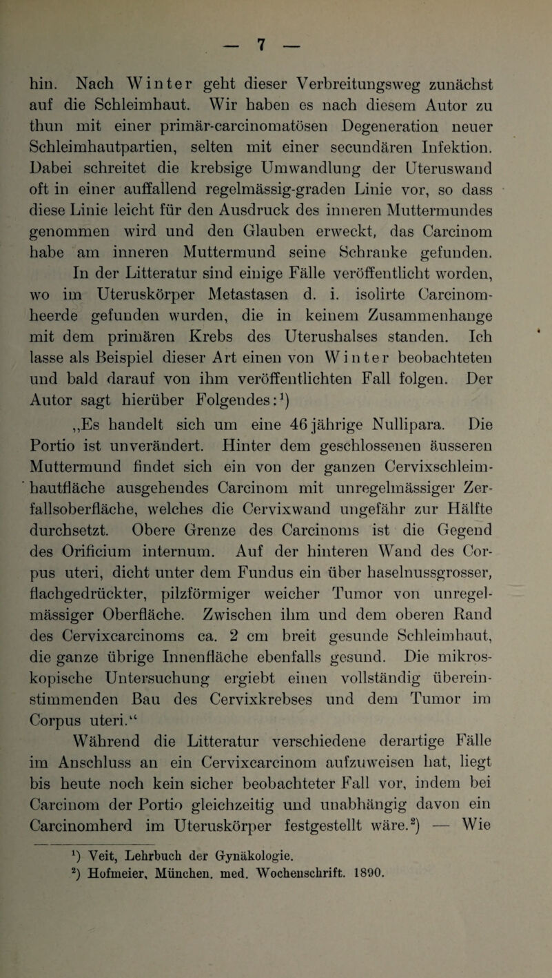 hin. Nach Winter geht dieser Verbreitungsweg zunächst auf die Schleimhaut. Wir haben es nach diesem Autor zu thun mit einer primär-carcinomatösen Degeneration neuer Schleimhautpartien, selten mit einer secundären Infektion. Dabei schreitet die krebsige Umwandlung der Uteruswand oft in einer auffallend regelmässig-graden Linie vor, so dass diese Linie leicht für den Ausdruck des inneren Muttermundes genommen wird und den Glauben erweckt, das Carcinom habe am inneren Muttermund seine Schranke gefunden. In der Litteratur sind einige Fälle veröffentlicht worden, wo im Uteruskörper Metastasen d. i. isolirte Carcinom- heerde gefunden wurden, die in keinem Zusammenhänge mit dem primären Krebs des Uterushalses standen. Ich lasse als Beispiel dieser Art einen von Winter beobachteten und bald darauf von ihm veröffentlichten Fall folgen. Der Autor sagt hierüber Folgendes:1) „Es handelt sich um eine 46 jährige Nullipara. Die Portio ist unverändert. Hinter dem geschlossenen äusseren Muttermund findet sich ein von der ganzen Cervixschleim- hautfiäche ausgehendes Carcinom mit unregelmässiger Zer¬ fallsoberfläche, welches die Cervixwand ungefähr zur Hälfte durchsetzt. Obere Grenze des Carcinoms ist die Gegend des Orificium internum. Auf der hinteren Wand des Cor¬ pus uteri, dicht unter dem Fundus ein über haselnussgrosser, flachgedrückter, pilzförmiger weicher Tumor von unregel¬ mässiger Oberfläche. Zwischen ihm und dem oberen Rand des Cervixcarcinoms ca. 2 cm breit gesunde Schleimhaut, die ganze übrige Innenfläche ebenfalls gesund. Die mikros¬ kopische Untersuchung ergiebt einen vollständig überein¬ stimmenden Bau des Cervixkrebses und dem Tumor im Corpus uteri.“ Während die Litteratur verschiedene derartige Fälle im Anschluss an ein Cervixcarcinom aufzuweisen hat, liegt bis heute noch kein sicher beobachteter Fall vor, indem bei Carcinom der Portio gleichzeitig und unabhängig davon ein Carcinomherd im Uteruskörper festgestellt wäre.2) — Wie *) Veit, Lehrbuch der Gynäkologie. 2) Hofmeier, München, med. Wochenschrift. 1890.