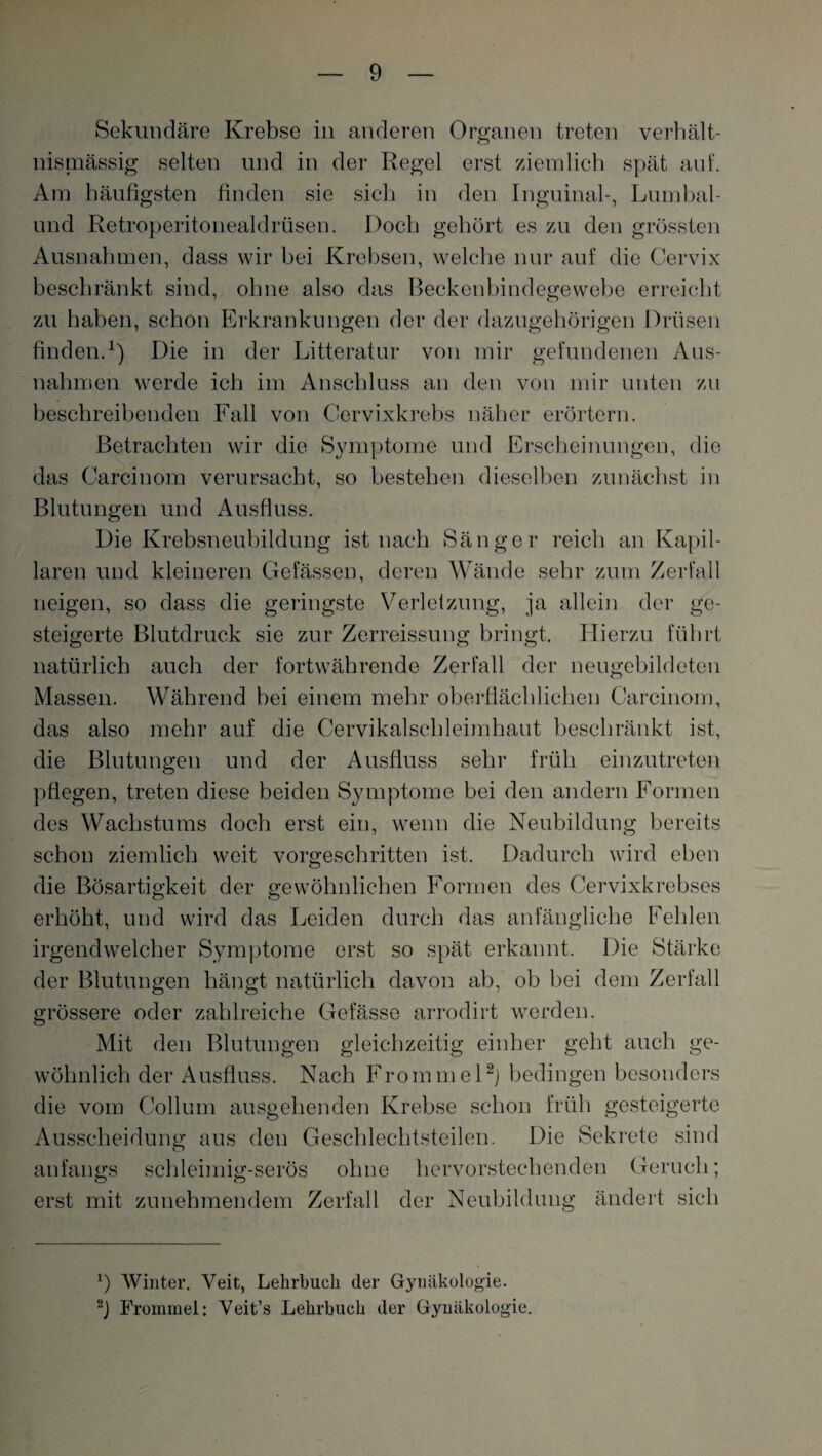 Sekundäre Krebse in anderen Organen treten verhält¬ nismässig selten und in der Regel erst ziemlich spät auf. Am häufigsten finden sie sich in den Inguinal-, Lumbal- und Retroperitonealdriisen. Doch gehört es zu den grössten Ausnahmen, dass wir hei Krebsen, welche nur auf die Cervix beschränkt sind, ohne also das Beckenbindegewebe erreicht zu haben, schon Erkrankungen der der dazugehörigen Drüsen finden.1) Die in der Litteratur von mir gefundenen Aus¬ nahmen werde ich im Anschluss an den von mir unten zu beschreibenden Fall von Cervixkrebs näher erörtern. Betrachten wir die Symptome und Erscheinungen, die das Carcinom verursacht, so bestehen dieselben zunächst in Blutungen und Ausfluss. Die Krebsneubildung ist nach Sänger reich an Kapil¬ laren und kleineren Gelassen, deren Wände sehr zum Zerfall neigen, so dass die geringste Verletzung, ja allein der ge¬ steigerte Blutdruck sie zur Zerreissung bringt. Hierzu führt natürlich auch der fortwährende Zerfall der neugebildeten Massen. Während hei einem mehr oberflächlichen Carcinom, das also mehr auf die Cervikalschleimhaut beschränkt ist, die Blutungen und der Ausfluss sehr früh einzutreten pflegen, treten diese beiden Symptome hei den andern Formen des Wachstums doch erst ein, wenn die Neubildung bereits schon ziemlich weit vorgeschritten ist. Dadurch wird eben die Bösartigkeit der gewöhnlichen Formen des Cervixkrebses erhöht, und wird das Leiden durch das anfängliche Fehlen irgendwelcher Symptome erst so spät erkannt. Die Stärke der Blutungen hängt natürlich davon ah, ob hei dem Zerfall grössere oder zahlreiche Gefässe arrodirt werden. Mit den Blutungen gleichzeitig einher geht auch ge¬ wöhnlich der Ausfluss. Nach Frommel2) bedingen besonders die vom Collum ausgehenden Krebse schon früh gesteigerte Ausscheidung aus den Geschlechtsteilen. Die Sekrete sind anfangs schleimig-serös ohne hervorstechenden Geruch; erst mit zunehmendem Zerfall der Neubildung ändert sich *) Winter. Veit, Lehrbuch der Gynäkologie.