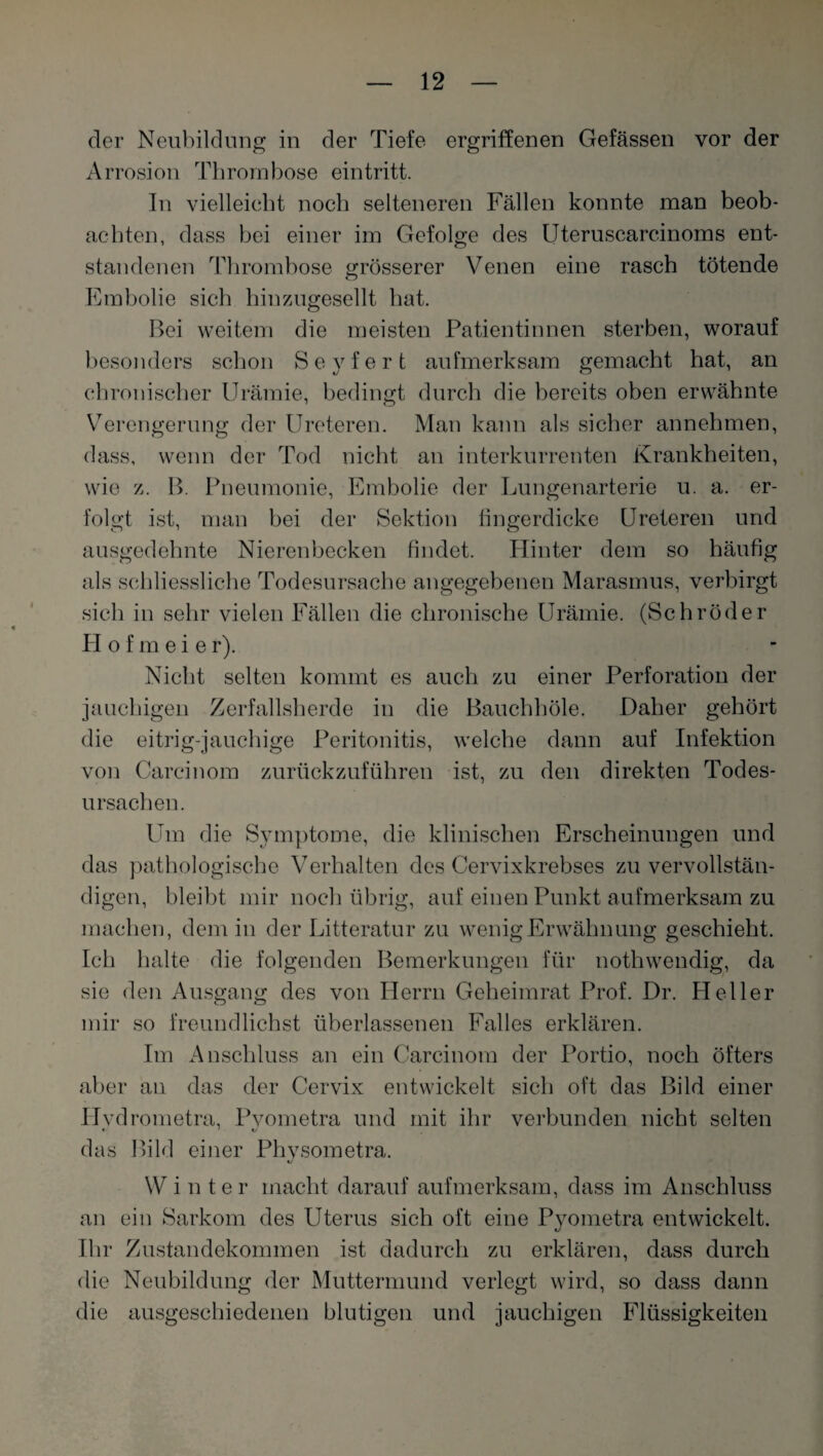 der Neubildung in der Tiefe ergriffenen Gefässen vor der Arrosion Thrombose eintritt. In vielleicht noch selteneren Fällen konnte man beob¬ achten, dass bei einer im Gefolge des Uteruscarcinoms ent¬ standenen Thrombose grösserer Venen eine rasch tötende o Embolie sich hinzugesellt hat. Bei weitem die meisten Patientinnen sterben, worauf besonders schon Seyfert aufmerksam gemacht hat, an chronischer Urämie, bedingt durch die bereits oben erwähnte Verengerung der Ureteren. Man kann als sicher annehmen, dass, wenn der Tod nicht an interkurrenten Krankheiten, wie z. B. Pneumonie, Embolie der Lungenarterie u. a. er¬ folgt ist, man bei der Sektion fingerdicke Ureteren und ausgedehnte Nierenbecken findet. Hinter dem so häufig als schliessliche Todesursache angegebenen Marasmus, verbirgt sich in sehr vielen Fällen die chronische Urämie. (Schröder FI o f m e i e r). Nicht selten kommt es auch zu einer Perforation der jauchigen Zerfallsherde in die Bauchhöle. Daher gehört die eitrig-jauchige Peritonitis, welche dann auf Infektion von Carcinom zurückzuführen ist, zu den direkten Todes¬ ursachen. Um die Symptome, die klinischen Erscheinungen und das pathologische Verhalten des Cervixkrebses zu vervollstän¬ digen, bleibt mir noch übrig, auf einen Punkt aufmerksam zu machen, dem in der Litteratur zu wenig Erwähnung geschieht. Ich halte die folgenden Bemerkungen für nothwendig, da sie den Ausgang des von Herrn Geheimrat Prof. Dr. Heller mir so freund liehst überlassenen Fal les erklären. Im Anschluss an ein Carcinom der Portio, noch öfters aber an das der Cervix entwickelt sich oft das Bild einer Hvdrometra, Pvometra und mit ihr verbunden nicht selten das Bild einer Phvsometra. KJ W i n t e r macht darauf aufmerksam, dass im Anschluss an ein Sarkom des Uterus sich oft eine Pyometra entwickelt. Ihr Zustandekommen ist dadurch zu erklären, dass durch die Neubildung der Muttermund verlegt wird, so dass dann die ausgeschiedenen blutigen und jauchigen Flüssigkeiten