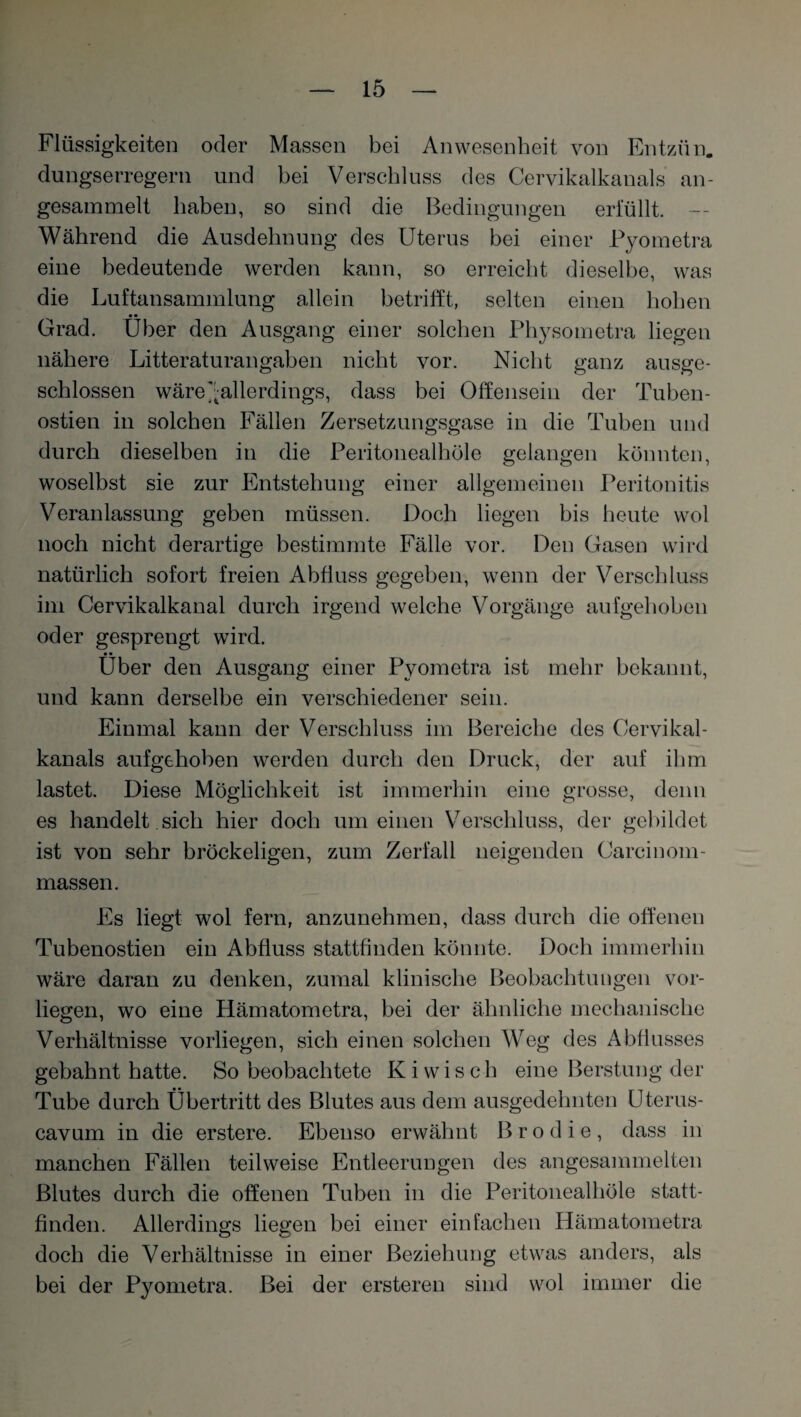 Flüssigkeiten oder Massen bei Anwesenheit von Entzün. dungserregern und bei Verschluss des Cervikalkanals an- gesammelt haben, so sind die Bedingungen erfüllt. — Während die Ausdehnung des Uterus bei einer Pyometra eine bedeutende werden kann, so erreicht dieselbe, was die Luftansammlung allein betrifft, selten einen hoben Grad. Über den Ausgang einer solchen Physometra liegen nähere Litteraturangaben nicht vor. Nicht ganz ausge¬ schlossen wäre ^allerdings, dass bei Offensein der Tuben- ostien in solchen Fällen Zersetzungsgase in die Tuben und durch dieselben in die Peritonealhöle gelangen könnten, woselbst sie zur Entstehung einer allgemeinen Peritonitis Veranlassung geben müssen. Doch liegen bis heute wol noch nicht derartige bestimmte Fälle vor. Den Gasen wird natürlich sofort freien Abfluss gegeben, wenn der Verschluss im Cervikalkanal durch irgend welche Vorgänge aufgehoben oder gesprengt wird. • • Uber den Ausgang einer Pyometra ist mehr bekannt, und kann derselbe ein verschiedener sein. Einmal kann der Verschluss im Bereiche des Cervikal¬ kanals aufgehoben werden durch den Druck, der auf ihm lastet. Diese Möglichkeit ist immerhin eine grosse, denn es handelt sich hier doch um einen Verschluss, der gebildet ist von sehr bröckeligen, zum Zerfall neigenden Carcinom- massen. Es liegt wol fern, anzunehmen, dass durch die offenen Tubenostien ein Abfluss stattfinden könnte. Doch immerhin wäre daran zu denken, zumal klinische Beobachtungen vor¬ liegen, wo eine Hämatometra, bei der ähnliche mechanische Verhältnisse vorliegen, sich einen solchen Weg des Abflusses gebahnt hatte. So beobachtete Ki wisch eine Beratung der Tube durch Übertritt des Blutes aus dem ausgedehnten Uterus- cavum in die erstere. Ebenso erwähnt B r o d i e , dass in manchen Fällen teilweise Entleerungen des angesammelten Blutes durch die offenen Tuben in die Peritonealhöle statt¬ finden. Allerdings hegen bei einer einfachen Hämatometra doch die Verhältnisse in einer Beziehung etwas anders, als bei der Pyometra. Bei der ersteren sind wol immer die