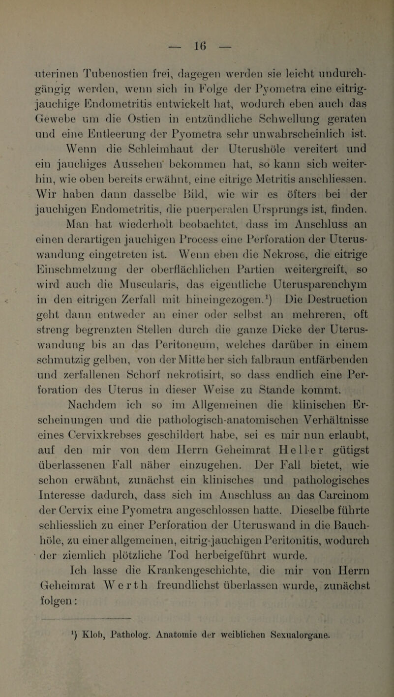 uterinen Tubenostien frei, dagegen werden sie leicht undurch¬ gängig werden, wenn sich in Folge der Pyometra eine eitrig¬ jauchige Endometritis entwickelt hat, wodurch eben auch das Gewebe um die Ostien in entzündliche Schwellung geraten und eine Entleerung der Pyometra sehr unwahrscheinlich ist. Wenn die Schleimhaut der Uterushöle vereitert und ein jauchiges Aussehen' bekommen hat, so kann sich weiter¬ hin, wie oben bereits erwähnt, eine eitrige Metritis anschliessen. Wir haben dann dasselbe Bild, wie wir es öfters bei der jauchigen Endometritis, die puerperalen Ursprungs ist, finden. Man hat wiederholt beobachtet, dass im Anschluss an einen derartigen jauchigen Process eine Perforation der Uterus¬ wandung eingetreten ist. Wenn eben die Nekrose, die eitrige Einschmelzung der oberflächlichen Partien weitergreift, so wird auch die Muscularis, das eigentliche Uterusparenchym in den eitrigen Zerfall mit hineingezogen.1) Die Destruction geht dann entweder an einer oder selbst an mehreren, oft streng begrenzten Stellen durch die ganze Dicke der Uterus¬ wandung bis an das Peritoneum, welches darüber in einem schmutzig gelben, von der Mitte her sich falbraun entfärbenden und zerfallenen Schorf nekrotisirt, so dass endlich eine Per¬ foration des Uterus in dieser Weise zu Stande kommt. Nachdem ich so im Allgemeinen die klinischen Er¬ scheinungen und die pathologisch-anatomischen Verhältnisse eines Cervixkrebses geschildert habe, sei es mir nun erlaubt, auf den mir von dem Herrn Geheimrat Heller gütigst überlassenen Fall näher einzugehen. Der Fall bietet, wie schon erwähnt, zunächst ein klinisches und pathologisches Interesse dadurch, dass sich im Anschluss an das Carcinom der Cervix eine Pyometra angeschlossen hatte. Dieselbe führte schliesslich zu einer Perforation der Uterus wand in die Baucli- höle, zu einer allgemeinen, eitrig-jauchigen Peritonitis, wodurch der ziemlich plötzliche Tod herbeigeführt wurde. Ich lasse die Krankengeschichte, die mir von Herrn Geheimrat Wert li freundlichst überlassen wurde, zunächst folgen: