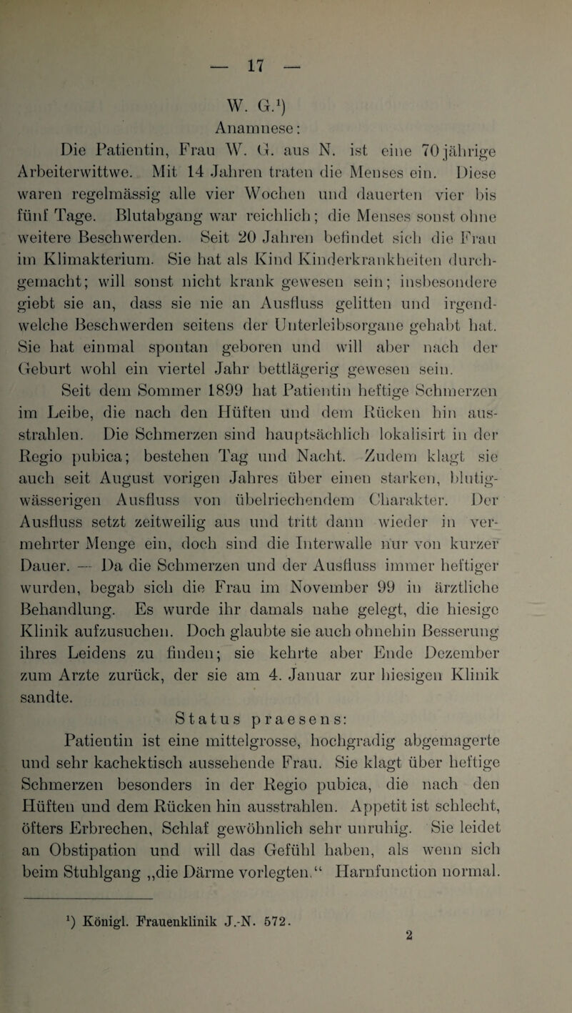 W. G.1) Anamnese: Die Patientin, Frau W. G. aus N. ist eine 70jährige Arbeiterwittwe. Mit 14 Jahren traten die Menses ein. Diese waren regelmässig alle vier Wochen und dauerten vier bis fünf Tage. Blutabgang war reichlich; die Menses sonst ohne weitere Beschwerden. Seit 20 Jahren befindet sich die Frau im Klimakterium. Sie hat als Kind Kinderkrankheiten durch¬ gemacht; will sonst nicht krank gewesen sein; insbesondere giebt sie an, dass sie nie an Ausfluss gelitten und irgend¬ welche Beschwerden seitens der Unterleibsorgane gehabt hat. Sie hat einmal spontan geboren und will aber nach der Geburt wohl ein viertel Jahr bettlägerig gewesen sein. Seit dem Sommer 1899 hat Patientin heftige Schmerzen im Leibe, die nach den Hüften und dem Rücken hin aus¬ strahlen. Die Schmerzen sind hauptsächlich lokalisirt in der Regio pubica; bestehen Tag und Nacht. Zudem klagt sie auch seit August vorigen Jahres über einen starken, blutig¬ wässerigen Ausfluss von übelriechendem Charakter. Der Ausfluss setzt zeitweilig aus und tritt dann wieder in ver¬ mehrter Menge ein, doch sind die Interwalle nur von kurzer Dauer. — Da die Schmerzen und der Ausfluss immer heftiger wurden, begab sich die Frau im November 99 in ärztliche Behandlung. Es wurde ihr damals nahe gelegt, die hiesige Klinik aufzusuchen. Doch glaubte sie auch ohnehin Besserung ihres Leidens zu finden; sie kehrte aber Ende Dezember zum Arzte zurück, der sie am 4. Januar zur hiesigen Klinik sandte. Status praesens: Patientin ist eine mittelgrosse, hochgradig abgemagerte und sehr kachektisch aussehende Frau. Sie klagt über heftige Schmerzen besonders in der Regio pubica, die nach den Hüften und dem Rücken hin ausstrahlen. Appetit ist schlecht, öfters Erbrechen, Schlaf gewöhnlich sehr unruhig. Sie leidet an Obstipation und will das Gefühl haben, als wenn sich beim Stuhlgang „die Därme vorlegten.“ Harnfunction normal. 9 König’l. Frauenklinik J.-N. 572. 2