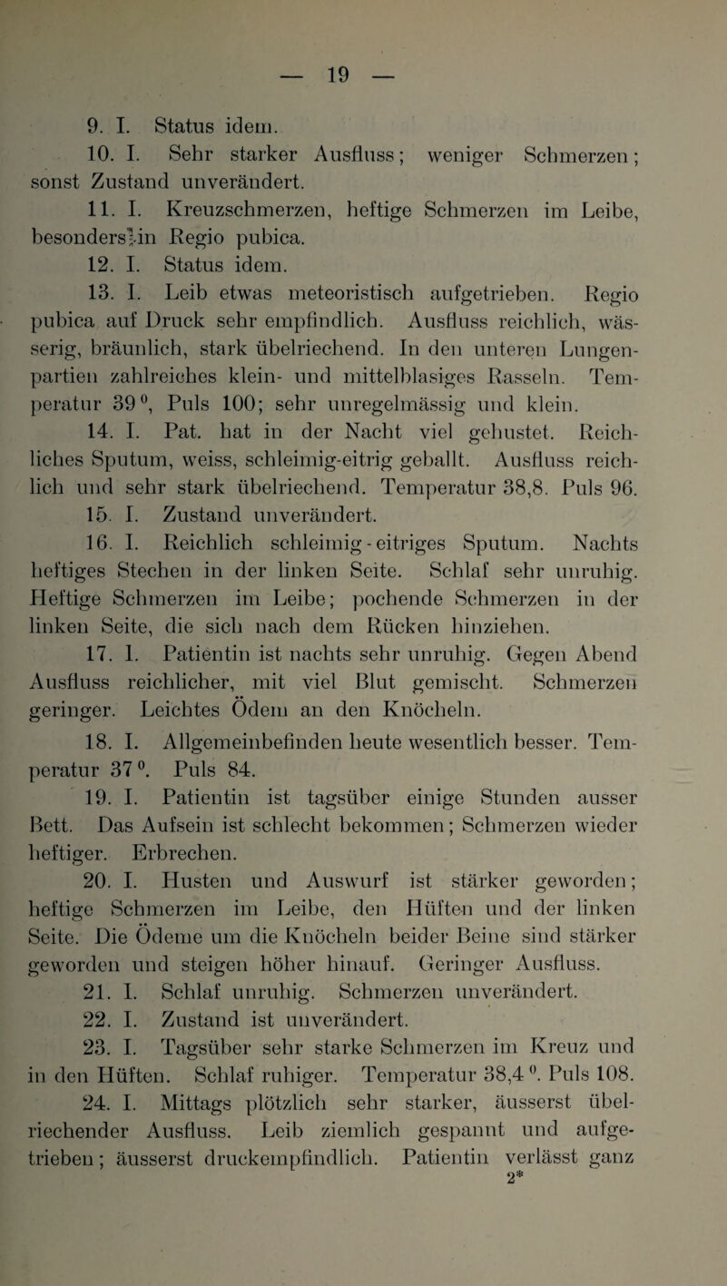 9. I. Status idem. 10. I. Sehr starker Ausfluss; weniger Schmerzen; sonst Zustand unverändert. 11. I. Kreuzschmerzen, heftige Schmerzen im Leibe, besonderslin Regio pubica. 12. I. Status idem. 13. I, Leib etwas meteoristisch aufgetrieben. Regio pubica auf Druck sehr empfindlich. Ausfluss reichlich, wäs¬ serig, bräunlich, stark übelriechend. In den unteren Lungen¬ partien zahlreiches klein- und mittelblasiges Rasseln. Tem¬ peratur 39°, Puls 100; sehr unregelmässig und klein. 14. I. Pat. hat in der Nacht viel gehustet. Reich¬ liches Sputum, weiss, schleimig-eitrig geballt. Ausfluss reich¬ lich und sehr stark übelriechend. Temperatur 38,8. Puls 96. 15. I. Zustand unverändert. 16. I. Reichlich schleimig - eitriges Sputum. Nachts heftiges Stechen in der linken Seite. Schlaf sehr unruhig. Heftige Schmerzen im Leibe; pochende Schmerzen in der linken Seite, die sich nach dem Rücken hinziehen. 17. 1. Patientin ist nachts sehr unruhig. Gegen Abend Ausfluss reichlicher, mit viel Blut gemischt. Schmerzen geringer. Leichtes Odem an den Knöcheln. 18. I. Allgemeinbefinden heute wesentlich besser. Tem¬ peratur 37 °. Puls 84. 19. I. Patientin ist tagsüber einige Stunden ausser Bett. Das Aufsein ist schlecht bekommen; Schmerzen wieder heftiger. Erbrechen. 20. I. Husten und Auswurf ist stärker geworden; heftige Schmerzen im Leibe, den Hüften und der linken • • Seite. Die Ödeme um die Knöcheln beider Beine sind stärker geworden und steigen höher hinauf. Geringer Ausfluss. 21. I. Schlaf unruhig. Schmerzen unverändert. 22. I. Zustand ist unverändert. 23. I. Tagsüber sehr starke Schmerzen im Kreuz und in den Hüften. Schlaf ruhiger. Temperatur 38,4°. Puls 108. 24. I. Mittags plötzlich sehr starker, äusserst übel¬ riechender Ausfluss. Leib ziemlich gespannt und aufge¬ trieben ; äusserst druckempfindlich. Patientin verlässt ganz 2*