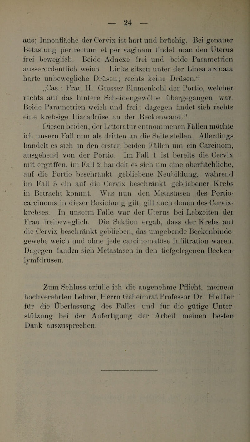 aus; Innenfläche der Cervix ist hart und brüchig. Bei genauer Betastung per rectum et per vaginam findet man den Uterus frei beweglich. Beide Adnexe frei und beide Parametrien ausserordentlich weich. Links sitzen unter der Linea arcuata harte unbewegliche Drüsen; rechts keine Drüsen.“ „Cas.: Frau H. C Grosser Blumenkohl der Portio, welcher rechts auf das hintere Scheidengewölbe übergegangen war. Beide Parametrien weich und frei; dagegen findet sich rechts eine krebsige Iliacadrüse an der Beckenwand.u Diesen beiden, der Litteratur entnommenen Fällen möchte ich unsern Fall nun als dritten an die Seite stellen. Allerdings handelt es sich in den ersten beiden Fällen um ein Carcinom, ausgehend von der Portio. Im Fall 1 ist bereits die Cervix mit ergriffen, im Fall 2 handelt es sich um eine oberflächliche, auf die Portio beschränkt gebliebene Neubildung, während im Fall 3 ein auf die Cervix beschränkt gebliebener Krebs in Betracht kommt. Was nun den Metastasen des Portio- carcinoms in dieser Beziehung gilt, gilt auch denen des Cervix¬ krebses. In unserm Falle war der Uterus bei Lebzeiten der Frau freibeweglich. Die Sektion ergab, dass der Krebs auf die Cervix beschränkt geblieben, das umgebende Beckenbinde¬ gewebe weich und ohne jede careinomatöse Infiltration waren. Dagegen fanden sich Metastasen in den tiefgelegenen Becken- lymfdrüsen. Zum Schluss erfülle ich die angenehme Pflicht, meinem hochverehrten Lehrer, Herrn Geheimrat Professor Dr. Heller für die Überlassung des Falles und für die gütige Unter¬ stützung bei der Anfertigung der Arbeit meinen besten Dank auszusprechen.