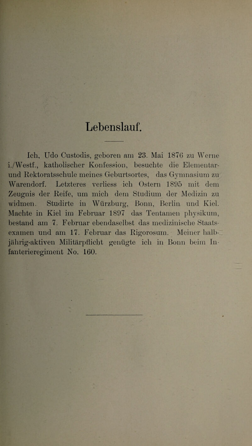 Lebenslauf. Ich, Udo Custodis, geboren am 23. Mai 1876 zu Werne i./Westf., katholischer Konfession, besuchte die Elementar- und Rektoratsschule meines Geburtsortes, das Gymnasium zu Warendorf. Letzteres verliess ich Ostern 1895 mit dem Zeugnis der Reife, um mich dem Studium der Medizin zu widmen. Studirte in Würzburg, Bonn, Berlin und Kiel. Machte in Kiel im Februar 1897 das Tentamen physikum, bestand am 7. Februar ebendaselbst das medizinische Staats¬ examen und am 17. Februar das Rigorosum. Meiner halb¬ jährig-aktiven Militärpflicht genügte ich in Bonn beim In¬ fanterieregiment No. 160.