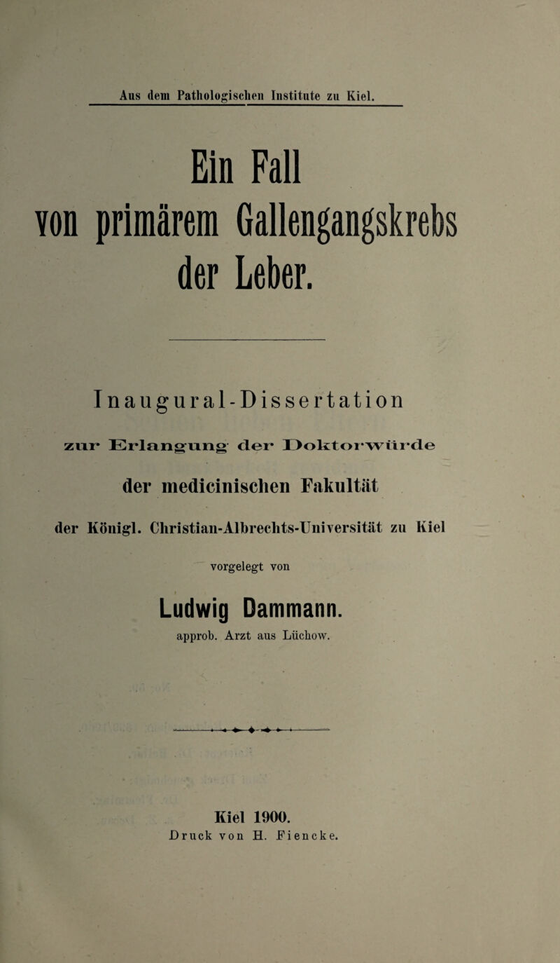 Ein Fall von primärem Gallengangskrebs der Leber. Inaugural-Dissertation zixr* Erlangung clei* I>olttoi*wtii*cle der medicinischen Fakultät der Königl. Christian-Albrechts-Universität zu Kiel vorgelegt von i Ludwig Dammann. approb. Arzt aus Lüchow. Kiel 1900. Druck von H. Fiencke.