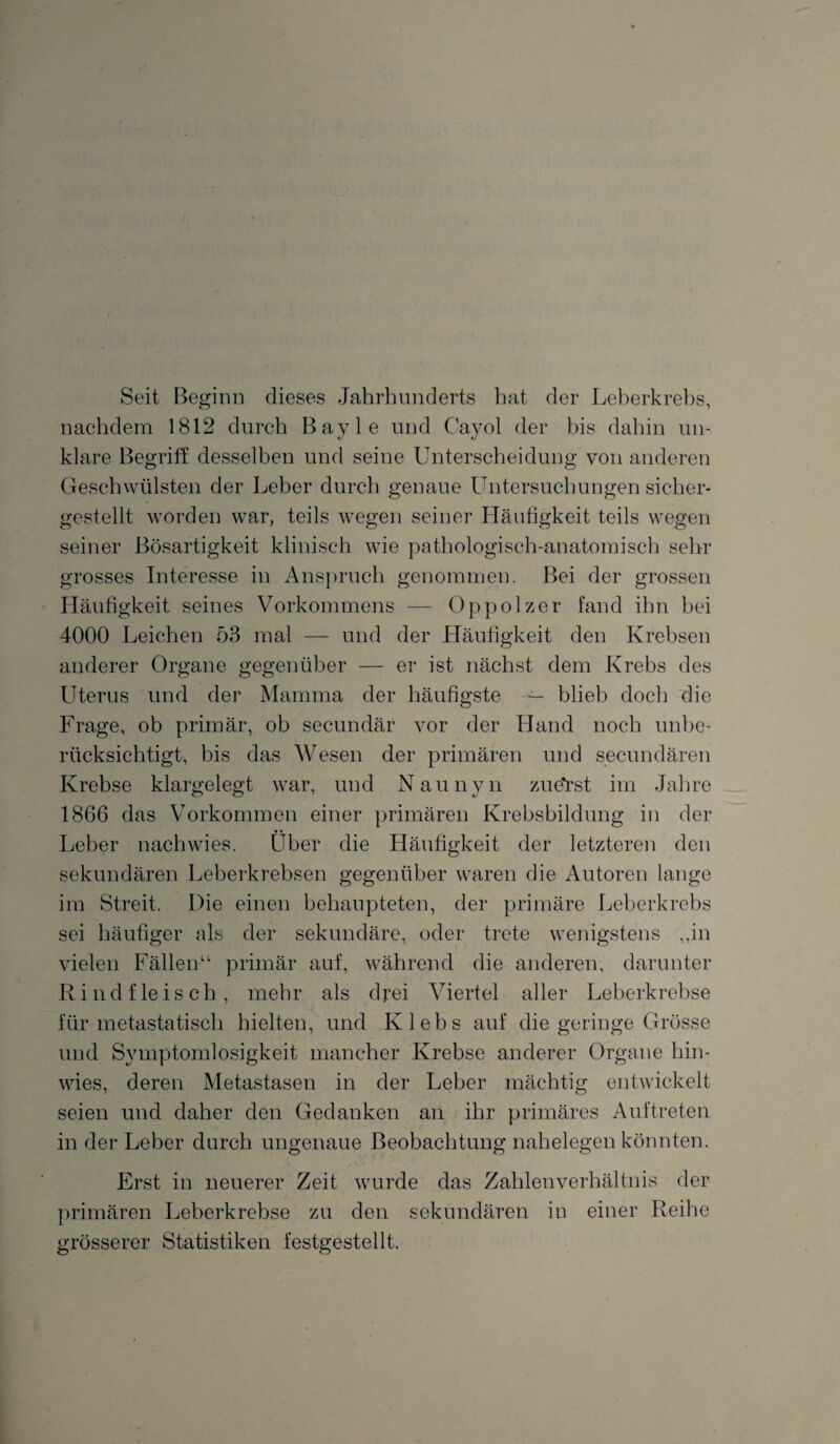 Seit Beginn dieses Jahrhunderts hat der Leberkrebs, nachdem 1812 durch Bayle und Cayol der bis dahin un¬ klare Begriff desselben und seine Unterscheidung von anderen Geschwülsten der Leber durch genaue Untersuchungen sicher- gestellt worden war, teils wegen seiner Häufigkeit teils wegen seiner Bösartigkeit klinisch wie pathologisch-anatomisch sehr grosses Interesse in Anspruch genommen. Bei der grossen Häufigkeit seines Vorkommens — Oppolzer fand ihn bei 4000 Leichen 53 mal — und der Häufigkeit den Krebsen anderer Organe gegenüber — er ist nächst dem Krebs des Uterus und der Mamma der häufigste — blieb doch die Frage, ob primär, ob secundär vor der Hand noch unbe¬ rücksichtigt, bis das Wesen der primären und secundären Krebse klargelegt war, und Naunyn zuerst im Jahre 1866 das Vorkommen einer primären Krebsbildung in der Leber nachwies. Über die Häufigkeit der letzteren den sekundären Leberkrebsen gegenüber waren die Autoren lange im Streit. Die einen behaupteten, der primäre Leberkrebs sei häufiger als der sekundäre, oder trete wenigstens „in vielen Fällen“ primär auf, während die anderen, darunter Rindfleisch, mehr als drei Viertel aller Leberkrebse für metastatisch hielten, und Klebs auf die geringe Grösse und Symptomlosigkeit mancher Krebse anderer Organe hin¬ wies, deren Metastasen in der Leber mächtig entwickelt seien und daher den Gedanken an ihr primäres Auftreten in der Leber durch ungenaue Beobachtung nahelegen könnten. Erst in neuerer Zeit wurde das Zahlenverhältnis der primären Leberkrebse zu den sekundären in einer Reihe grösserer Statistiken festgestellt.