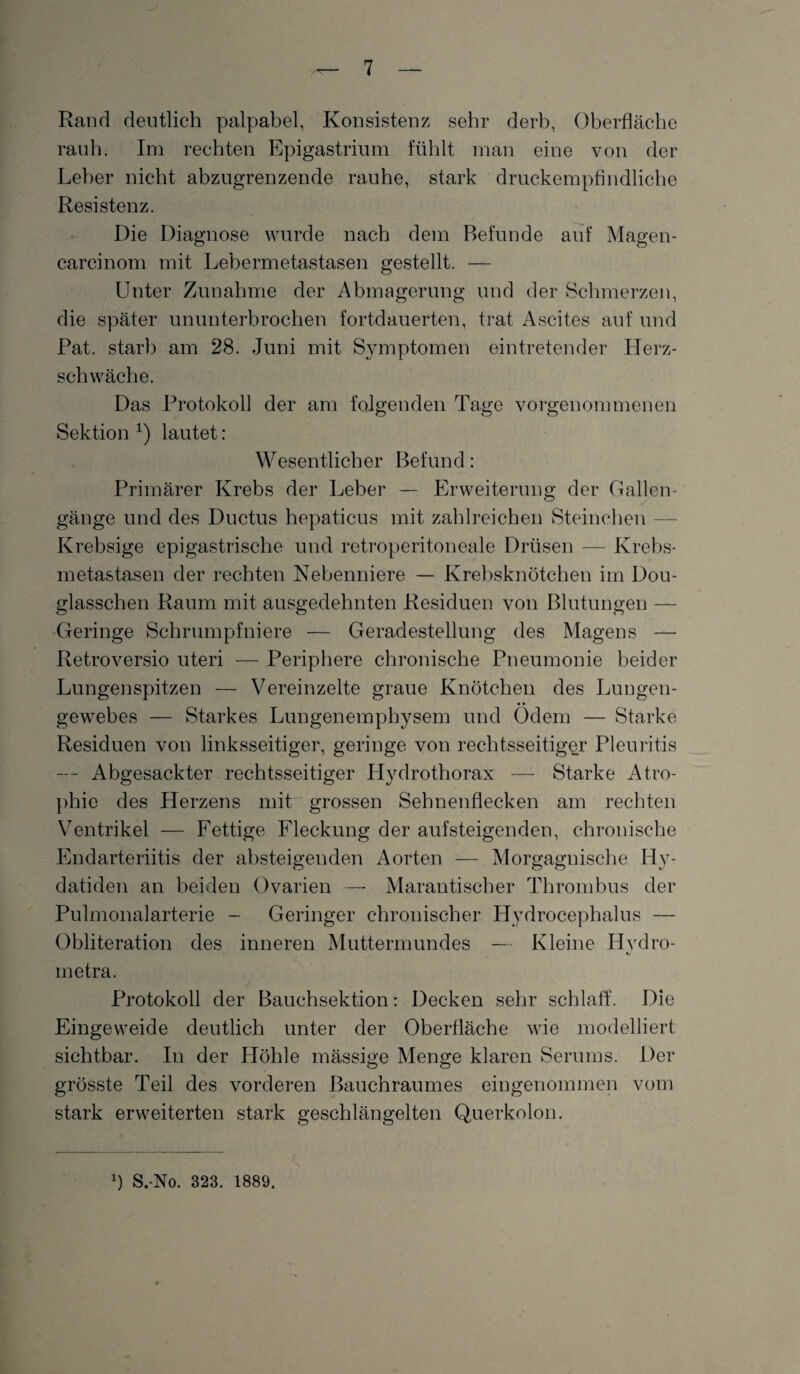 Rand deutlich palpabel, Konsistenz sehr derb, Oberfläche rauh. Im rechten Epigastrium fühlt man eine von der Leber nicht abzugrenzende rauhe, stark druckempfindliche Resistenz. Die Diagnose wurde nach dem Befunde auf Magen- carcinom mit Lebermetastasen gestellt. — Unter Zunahme der Abmagerung und der Schmerzen, die später ununterbrochen fortdauerten, trat Ascites auf und Pat. starb am 28. Juni mit Symptomen eintretender Herz¬ schwäche. Das Protokoll der am folgenden Tage vorgenommenen Sektion 1) lautet: Wesentlicher Befund: Primärer Krebs der Leber — Erweiterung der Gallen¬ gänge und des Ductus hepaticus mit zahlreichen Steinohen — Krebsige epigastrische und retroperitoneale Drüsen — Krebs¬ metastasen der rechten Nebenniere — Krebsknötchen im Dou- glasschen Raum mit ausgedehnten Residuen von Blutungen — Geringe Schrumpfniere — Geradestellung des Magens — Retroversio uteri — Periphere chronische Pneumonie beider Lungenspitzen — Vereinzelte graue Knötchen des Lungen¬ gewebes — Starkes Lungenemphysem und Ödem — Starke Residuen von linksseitiger, geringe von rechtsseitiger Pleuritis — Abgesackter rechtsseitiger Hydrothorax — Starke Atro¬ phie des Herzens mit grossen Sehnenflecken am rechten Ventrikel — Fettige Fleckung der aufsteigenden, chronische Endarteriitis der absteigenden Aorten — Morgagnische Hy- datiden an beiden Ovarien — Marantischer Thrombus der Pulmonalarterie - Geringer chronischer Hydrocephalus — Obliteration des inneren Muttermundes — Kleine Hvdro- t/ inetra. Protokoll der Bauchsektion: Decken sehr schlaff. Die Eingeweide deutlich unter der Oberfläche wie modelliert sichtbar. In der Höhle mässige Menge klaren Serums. Der grösste Teil des vorderen ßauchraumes eingenommen vom stark erweiterten stark geschlängelten Querkolon. Ü S.-No. 323. 1889.