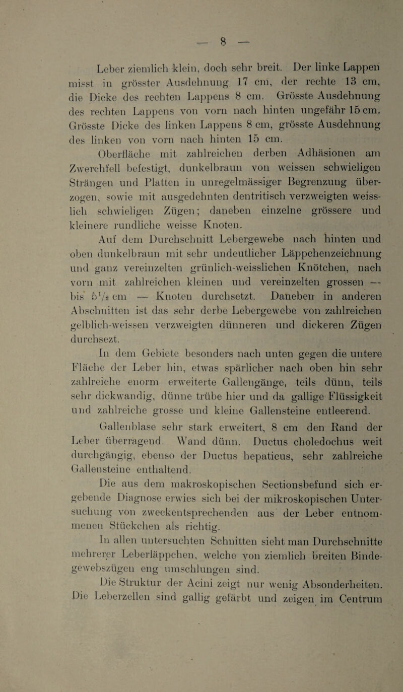 Leber ziemlich klein, doch sehr breit. Der linke Lappen misst in grösster Ausdehnung 17 cm, der rechte 13 cm, die Dicke des rechten Lappens 8 cm. Grösste Ausdehnung des rechten Lappens von vorn nach hinten ungefähr 15 cm. Grösste Dicke des linken Lappens 8 cm, grösste Ausdehnung des linken von vorn nach hinten 15 cm. Oberfläche mit zahlreichen derben Adhäsionen am Zwerchfell befestigt, dunkelbraun von weissen schwieligen Strängen und Platten in unregelmässiger Begrenzung über¬ zogen, sowie mit ausgedehnten dentritisch verzweigten weiss- lich schwieligen Zügen; daneben einzelne grössere und kleinere rundliche weisse Knoten. Auf dem Durchschnitt Lebergewebe nach hinten und oben dunkelbraun mit sehr undeutlicher Läppchenzeichnung und ganz vereinzelten grünlich-weisslichen Knötchen, nach vorn mit zahlreichen kleinen und vereinzelten grossen — bis 572 cm — Knoten durchsetzt. Daneben in anderen Abschnitten ist das sehr derbe Lebergewebe von zahlreichen gelblich-weissen verzweigten dünneren und dickeren Zügen durchsezt. In dem Gebiete besonders nach unten gegen die untere Fläche der Leber hin, etwas spärlicher nach oben hin sehr zahlreiche enorm erweiterte Gallengänge, teils dünn, teils sehr dickwandig, dünne trübe hier und da gallige Flüssigkeit und zahlreiche grosse und kleine Gallensteine entleerend. Gallenblase sehr stark erweitert, 8 cm den Rand der Leber überragend Wand dünn. Ductus choledochus weit durchgängig, ebenso der Ductus hepaticus, sehr zahlreiche Gallensteine enthaltend. Die aus dem makroskopischen Sectionsbefund sich er¬ gebende Diagnose erwies sich bei der mikroskopischen Unter¬ suchung von zweckentsprechenden aus der Leber entnom¬ menen Stückchen als richtig. In allen untersuchten Schnitten sieht man Durchschnitte mehrerer Leberläppchen, welche von ziemlich breiten Binde¬ ge webszügen eng umschlungen sind. Die Struktur der Acini zeigt nur wenig Absonderheiten. Die Leberzellen sind gallig gefärbt und zeigen im Centrum