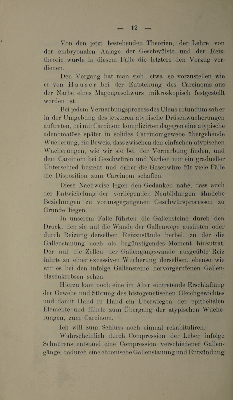 Von den jetzt bestehenden Theorien, der Lehre von der embryonalen Anlage der Geschwülste und der Reiz¬ theorie würde in diesem Falle die letztere den Vorzug ver¬ dienen. Den Vorgang hat mail sich etwa so vorzustellen wie er von Hauser bei der Entstehung des Carcinoms aus der Narbe eines Magengeschwürs mikroskopisch festgestellt worden ist. Bei jedem Vernarbungsprocess des Ulcus rotundum sah er in der Umgebung des letzteren atypische Drüsenwucherungen auftreten, bei mit Carcinom komplizirten dagegen eine atypische adenomatöse später in solides Carcinomgewebe übergehende Wucherung, ein Beweis, dass zwischen den einfachen atypischen Wucherungen, wie wir sie bei der- Vernarbung finden, und dem Carcinom bei Geschwüren und Narben nur ein gradueller Unterschied besteht und daher die Geschwüre für viele Fälle die Disposition zum Carcinom schaffen. Diese Nachweise legen den Gedanken nahe, dass auch der Entwickelung der vorliegenden Neubildungen ähnliche Beziehungen zu vorausgegangenen Geschwürsprocessen zu Grunde liegen. In unserem Falle führten die Gallensteine durch den Druck, den sie auf die Wände der Gallenwege ausübten oder durch Reizung derselben Reizzustände herbei, zu der die Gallenstauung noch als begünstigendes Moment hinzutrat. Der auf die Zellen der Gallengangswände ausgeübte Reiz führte zu einer excessiven Wucherung derselben, ebenso wie wir es bei den infolge Gallensteine hervorgerufenen Gallen¬ blasenkrebsen sehen. Hierzu kam noch eine im Alter eintretende Erschlaffung der Gewebe und Störung des histogenetisehen Gleichgewichtes und damit Hand in Hand ein Überwiegen der epithelialen Elemente und führte zum Übergang der atypischen Wuche¬ rungen, zum Carcinom. Ich will zum Schluss noch einmal rekapituliren. Wahrscheinlich durch Compression der Leber infolge Schnürens entstand eine Compression verschiedener Gallen¬ gänge, dadurch eine chronische Gallenstauung und Entzündung