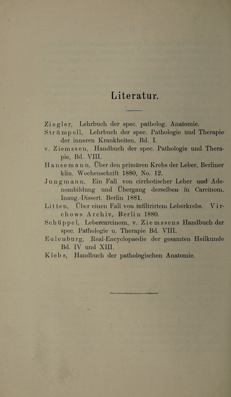 Literatur. Ziegler, Lehrbuch der spec. patholog. Anatomie. Strümpell, Lehrbuch der spec. Pathologie und Therapie der inneren Krankheiten, Bd. I. v. Ziemssen, Handbuch der spec. Pathologie und Thera¬ pie, Bd. VIII. • • Hanse m a n n, Uber den primären Krebs der Leber, Berliner klin. Wochenschrift 1880, No. 12. Jung mann, Ein Fall von cirrhotischer Leber und Ade¬ nombildung und Übergang derselben in Carcinom. Inaug.-Dissert. Berlin 1881. Litten, Über einen Fall von infiltrirtem Leberkiebs. Vir- chows Archiv, Berlin 1880. Schüppel, Lebercarcinom, v. Zie rossens Handbuch der spec. Pathologie u. Therapie Bd. VIII. E u 1 e n bu rg, Real-Encyclonaedie der gesamten Heilkunde Bd. IV und XIII. Klebs, Handbuch der pathologischen Anatomie.