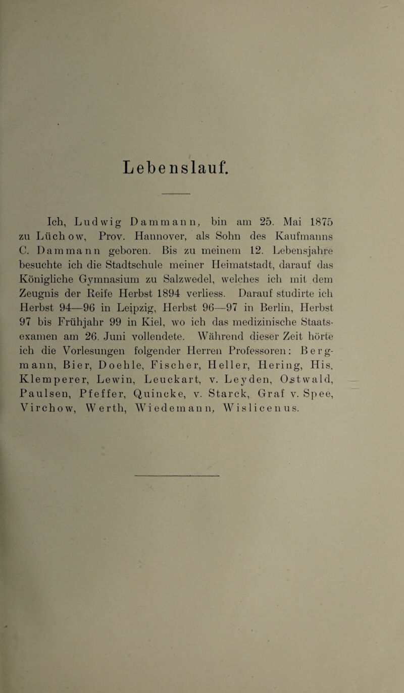 Lebe nslauf. Ich, Ludwig Da mm an n, bin am 25. Mai 1875 zu Lüchow, Prov. Hannover, als Sohn des Kaufmanns C. Dam mann geboren. Bis zu meinem 12. Lebensjahre besuchte ich die Stadtschule meiner Heimatstadt, darauf das Königliche Gymnasium zu Salzwedel, welches ich mit dem Zeugnis der Reife Herbst 1894 verliess. Darauf studirte ich Herbst 94—96 in Leipzig, Herbst 96—97 in Berlin, Herbst 97 bis Frühjahr 99 in Kiel, wo ich das medizinische Staats¬ examen am 26. Juni vollendete. Während dieser Zeit hörte ich die Vorlesungen folgender Herren Professoren: Berg¬ mann, Bier, Doehle, Fischer, Heller, Hering, His, Klemperer, Lewin, Leuckart, v. Leyden, Ostwald, Paulsen, Pfeffer, Quincke, v. Starck, Graf v. Spee, Virchow, Werth, Wiedemann, Wislicenus.