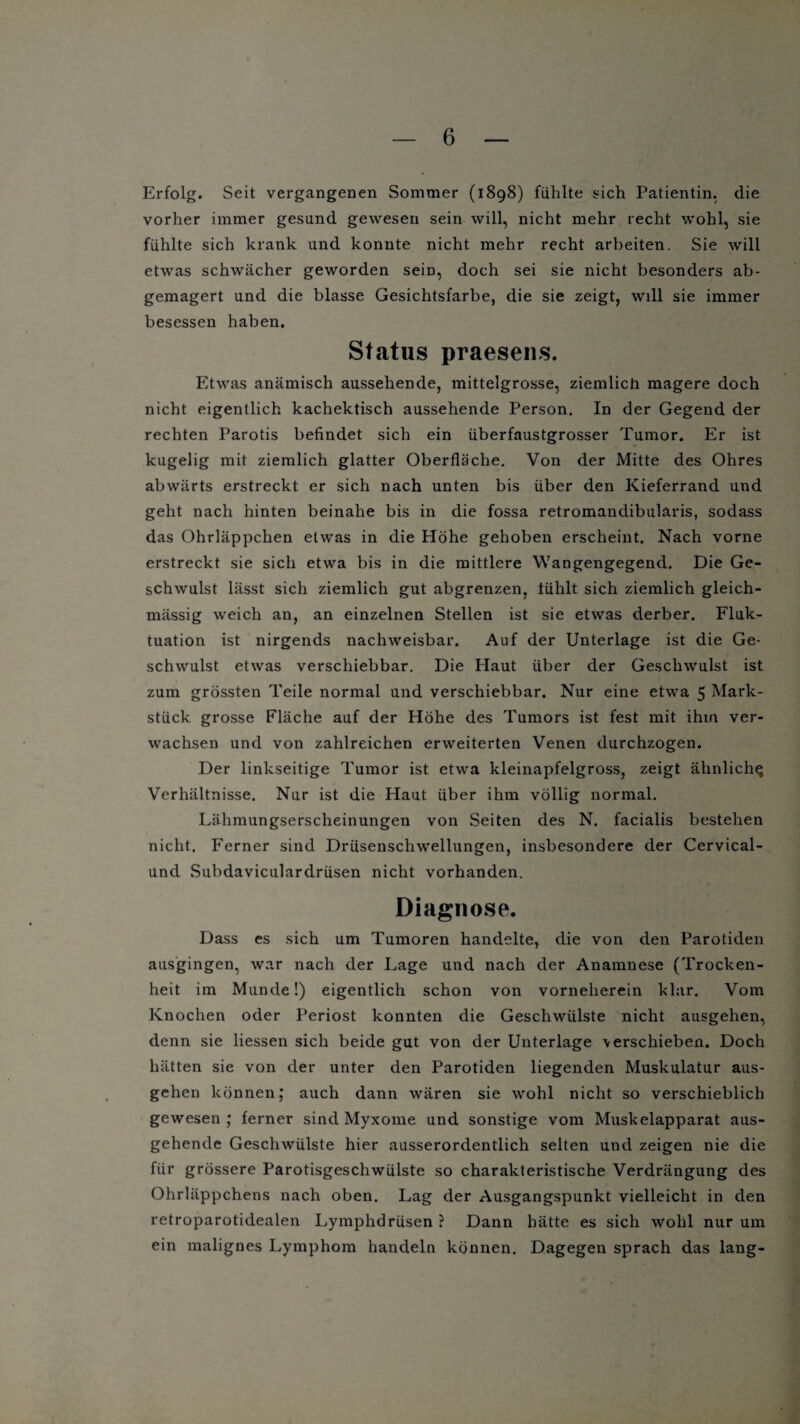 Erfolg. Seit vergangenen Sommer (1898) fühlte sich Patientin, die vorher immer gesund gewesen sein will, nicht mehr recht wohl, sie fühlte sich krank und konnte nicht mehr recht arbeiten. Sie will etwas schwächer geworden sein, doch sei sie nicht besonders ab¬ gemagert und die blasse Gesichtsfarbe, die sie zeigt, will sie immer besessen haben. Status praesens. Etwas anämisch aussehende, mittelgrosse, ziemlich magere doch nicht eigentlich kachektisch aussehende Person. In der Gegend der rechten Parotis befindet sich ein überfaustgrosser Tumor. Er ist kugelig mit ziemlich glatter Oberfläche. Von der Mitte des Ohres abwärts erstreckt er sich nach unten bis über den Kieferrand und geht nach hinten beinahe bis in die fossa retromandibuläris, sodass das Ohrläppchen etwas in die Höhe gehoben erscheint. Nach vorne erstreckt sie sich etwa bis in die mittlere Wangengegend. Die Ge¬ schwulst lässt sich ziemlich gut abgrenzen, tühlt sich ziemlich gleich- mässig weich an, an einzelnen Stellen ist sie etwas derber. Fluk¬ tuation ist nirgends nachweisbar. Auf der Unterlage ist die Ge¬ schwulst etwas verschiebbar. Die Haut über der Geschwulst ist zum grössten Teile normal und verschiebbar. Nur eine etwa 5 Mark¬ stück grosse Fläche auf der Höhe des Tumors ist fest mit ihm ver¬ wachsen und von zahlreichen erweiterten Venen durchzogen. Der linkseitige Tumor ist etwa kleinapfelgross, zeigt ähnlich^ Verhältnisse. Nur ist die Haut über ihm völlig normal. Lähmungserscheinungen von Seiten des N. facialis bestehen nicht. Ferner sind Drüsenschwellungen, insbesondere der Cervical- und Subdaviculardrüsen nicht vorhanden. Diagnose. Dass es sich um Tumoren handelte, die von den Parotiden ausgingen, war nach der Lage und nach der Anamnese (Trocken¬ heit im Munde!) eigentlich schon von vorneherein klar. Vom Knochen oder Periost konnten die Geschwülste nicht ausgehen, denn sie Hessen sich beide gut von der Unterlage verschieben. Doch hätten sie von der unter den Parotiden liegenden Muskulatur aus¬ gehen können; auch dann wären sie wohl nicht so verschieblich gewesen ; ferner sind Myxome und sonstige vom Muskelapparat aus¬ gehende Geschwülste hier ausserordentlich selten und zeigen nie die für grössere Parotisgeschwülste so charakteristische Verdrängung des Ohrläppchens nach oben. Lag der Ausgangspunkt vielleicht in den retroparotidealen Lymphdrüsen ? Dann hätte es sich wohl nur um ein malignes Lymphom handeln können. Dagegen sprach das lang-