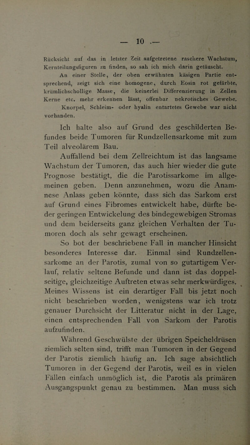 Rücksicht auf das in letzter Zeit aufgetretene rascliere Wachstum, Kernteilungsfiguren zu finden, so sah ich mich darin getäuscht. An einer Stelle, der oben erwähnten käsigen Partie ent¬ sprechend, zeigt sich eine homogene, durch Eosin rot gefärbte, krümlichschollige Masse, die keinerlei Differenzierung in Zellen Kerne etc. mehr erkennen lässt, offenbar nekrotisches Gewebe. Knorpel, Schleim- oder hyalin entartetes Gewebe war nicht vorhanden. Ich halte also auf Grund des geschilderten Be¬ fundes beide Tumoren für Rundzellensarkome mit zum Teil alveolärem Bau. Auffallend bei dem Zellreichtum ist das langsame Wachstum der Tumoren, das auch hier wieder die gute Prognose bestätigt, die die Parotissarkome im allge¬ meinen geben. Denn anzunehmen, wozu die Anam¬ nese Anlass geben könnte, dass sich das Sarkom erst auf Grund eines Fibromes entwickelt habe, dürfte be- der geringen Entwickelung des bindegewebigen Stromas und dem beiderseits ganz gleichen Verhalten der Tu¬ moren doch als sehr gewagt erscheinen. So bot der beschriebene Fall in mancher Hinsicht besonderes Interesse dar. Einmal sind Rundzellen¬ sarkome an der Parotis, zumal von so gutartigem Ver¬ lauf, relativ seltene Befunde und dann ist das doppel¬ seitige, gleichzeitige Auftreten etwas sehr merkwürdiges. Meines Wissens ist ein derartiger Fall bis jetzt noch nicht beschrieben worden, wenigstens war ich trotz genauer Durchsicht der Litteratur nicht in der Lage, einen entsprechenden Fall von Sarkom der Parotis aufzufinden. Während Geschwülste der übrigen Speicheldrüsen ziemlich selten sind, trifft man Tumoren in der Gegend der Parotis ziemlich häufig an. Ich sage absichtlich Tumoren in der Gegend der Parotis, weil es in vielen Fällen einfach unmöglich ist, die Parotis als primären Ausgangspunkt genau zu bestimmen. Man muss sich