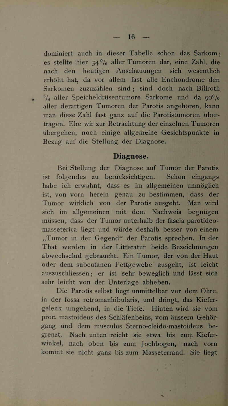 dominiert auch in dieser Tabelle schon das Sarkom; es stellte hier 34% aller Tumoren dar, eine Zahl, die nach den heutigen Anschauungen sich wesentlich erhöht hat, da vor allem fast alle Enchondrome den Sarkomen zuzuzählen sind ; sind doch nach Billroth , 3/4 aller Speicheldrüsentumore Sarkome und da 90% aller derartigen Tumoren der Parotis angehören, kann man diese Zahl fast ganz auf die Parotistumoren über¬ tragen. Ehe wir zur Betrachtung der einzelnen Tumoren übergehen, noch einige allgemeine Gesichtspunkte in Bezug auf die Stellung der Diagnose. Diagnose. Bei Stellung der Diagnose auf Tumor der Parotis ist folgendes zu berücksichtigen. Schon eingangs habe ich erwähnt, dass es im allgemeinen unmöglich ist, von vorn herein genau zu bestimmen, dass der Tumor wirklich von der Parotis ausgeht. Man wird sich im allgemeinen mit dem Nachweis begnügen müssen, dass der Tumor unterhalb der fascia parotideo- masseterica liegt und würde deshalb besser von einem „Tumor in der Gegend“ der Parotis sprechen. In der That werden in der Litteratur beide Bezeichnungen abwechselnd gebraucht. Ein Tumor, der von der Haut oder dem subcutanen Fettgewebe ausgeht, ist leicht auszuschliessen; er ist sehr beweglich und lässt sich sehr leicht von der Unterlage abheben. Die Parotis selbst liegt unmittelbar vor dem Ohre, in der fossa retromanhibularis, und dringt, das Kiefer¬ gelenk umgehend, in die Tiefe. Hinten wird sie vom proc. mastoideus des Schläfenbeins, vom äussern Gehör¬ gang und dem musculus Sterno-cleido-mastoideus be¬ grenzt. Nach unten reicht sie etwa bis zum Kiefer¬ winkel, nach oben bis zum Jochbogen, nach vorn kommt sie nicht ganz bis zum Masseterrand. Sie liegt