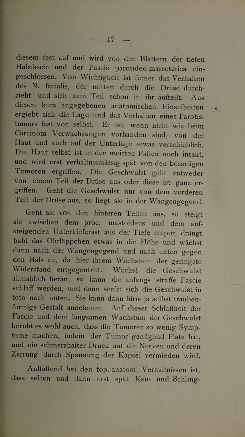 diesem fest auf und wird von den Blättern der tiefen Halsfascie und der Fascia parotideo-masseterica ein¬ geschlossen. Von Wichtigkeit ist ferner das Verhalten des N. facialis, der mitten durch die Drüse durch¬ zieht und sich zum leil schon in ihr aufteilt. Aus diesen kurz angegebenen anatomischen Einzelheiten ergiebt sich die Lage und das Verhalten eines Parotis¬ tumors fast von selbst. Er ist, wenn nicht wie beim Carcinom Verwachsungen vorhanden sind, von der Haut und auch auf der Unterlage etwas verschieblich. Die Haut selbst ist in den meisten Fällen noch intakt, und wird erst verhältnismässig spät von den bösartigen Tumoren ergriffen. Die Geschwulst geht entweder von einem Teil der Drüse aus oder diese ist ganz er¬ griffen. Geht die Geschwulst nur von dem vorderen Teil der Drüse aus, so liegt sie in der Wangengegend. Geht sie von den hinteren Teilen aus, so steigt sie zwischen dem proc. mastoideus und dem auf¬ steigenden Unterkieferast aus der Tiefe empor, drängt bald das Ohrläppchen etwas in die Höhe und wächst dann nach der Wangengegend und nach unten gegen den Hals zu, da hier ihrem Wachstum der geringste Widerstand entgegentritt. Wächst die Geschwulst allmählich heran, so kann die anfangs straffe Fascie schlaff werden, und dann senkt sich die Geschwulst in toto nach unten. Sie kann dann birn- ja selbst trauben¬ förmige Gestalt annehmen. Auf dieser Schlaffheit der Pascie und dem langsamen Wachstum der Geschwulst beruhtes wohl auch, dass die Tumoren so wenig Symp¬ tome machen, indem der Tumor genügend Platz hat, und ein schmerzhafter Druck auf die Nerven und deren Zerrung durch Spannung der Kapsel vermieden wird. Auffallend bei den top.-anatom. Verhältnissen ist, dass selten und dann erst spät Kau- und Schling-