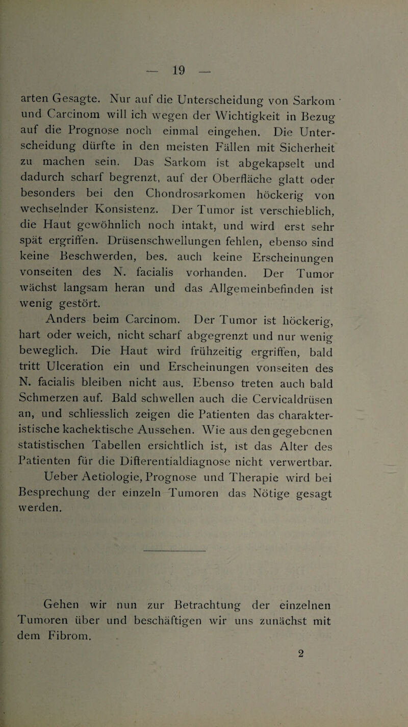 arten Gesagte. Nur auf die Unterscheidung von Sarkom und Carcinom will ich wegen der Wichtigkeit in Bezug auf die Prognose noch einmal eingehen. Die Unter¬ scheidung dürfte in den meisten Fällen mit Sicherheit zu machen sein. Das Sarkom ist abgekapselt und dadurch scharf begrenzt, auf der Oberfläche glatt oder besonders bei den Chondrosarkomen höckerig von wechselnder Konsistenz. Der Tumor ist verschieblich, die Haut gewöhnlich noch intakt, und wird erst sehr spät ergriffen. Drüsenschwellungen fehlen, ebenso sind keine Beschwerden, bes. auch keine Erscheinungen o vonseiten des N. facialis vorhanden. Der Tumor wächst langsam heran und das Allgemeinbefinden ist wenig gestört. Anders beim Carcinom. Der Tumor ist höckerig, hart oder weich, nicht scharf abgegrenzt und nur wenig- beweglich. Die Haut wird frühzeitig ergriffen, bald tritt Ulceration ein und Erscheinungen vonseiten des N. facialis bleiben nicht aus. Ebenso treten auch bald Schmerzen auf. Bald schwellen auch die Cervicaldrüsen an, und schliesslich zeigen die Patienten das charakter¬ istische kachektische Aussehen. Wie aus den gegebenen statistischen Tabellen ersichtlich ist, ist das Alter des Patienten für die Difterentialcliagnose nicht verwertbar. Ueber Aetiologie, Prognose und Therapie wird bei Besprechung der einzeln Tumoren das Nötige gesagt werden. Gehen wir nun zur Betrachtung der einzelnen Tumoren über und beschäftigen wir uns zunächst mit dem Fibrom. 2