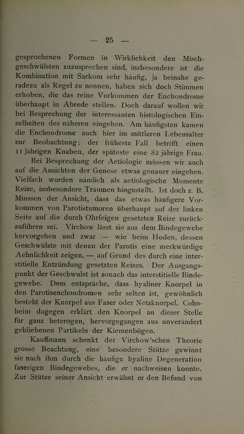 gesprochenen Formen in Wirklichkeit den Misch¬ geschwülsten zuzusprechen sind, insbesondere ist die Kombination mit Sarkom sehr häufig, ja beinahe ge¬ radezu als Regel zu nennen, haben sich doch Stimmen erhoben, die das reine Vorkommen der Enchondrome überhaupt in Abrede stellen. Doch darauf wollen wir bei Besprechung der interessanten histologischen Ein¬ zelheiten des näheren eingehen. Am häufigsten kamen die Enchondrome auch hier im mittleren Lebensalter zur Beobachtung; der früheste Fall betrifft einen 11 jährigen Knaben, der späteste eine 82 jährige Frau. Bei Besprechung der Aetiologie müssen wir auch aut die Ansichten der Genese etwas genauer eingehen. Vielfach wurden nämlich als aetiologische Momente Reize, insbesondere Traumen hingestellt. Ist doch z. B. Minssen der Ansicht, dass das etwas häufigere Vor¬ kommen von Parotistumoren überhaupt auf der linken Seite auf die durch Ohrfeigen gesetzten Reize zurück¬ zuführen sei. Virchow lässt sie aus dem Bindegewebe kervorgehen und zwar — wie beim Ploden, dessen Geschwülste mit denen der Parotis eine merkwürdige Aehnlichkeit zeigen, — auf Grund des durch eine inter¬ stitielle Entzündung gesetzten Reizes. Der Ausgangs¬ punkt der Geschwulst ist sonach das interstitielle Binde¬ gewebe. Dem entspräche, dass hyaliner Knorpel in den Parotisenchondromen sehr selten ist, o-ewöhnlich besteht der Knorpel aus Faser oder Netzknorpel. Cohn¬ heim dagegen erklärt den Knorpel an dieser Stelle für ganz heterogen, hervorgegangen aus unverändert gebliebenen Partikeln der Kiemenbögen. Kauffmann schenkt der Virchow’schen Theorie grosse Beachtung, eine besondere Stütze gewinnt sie nach ihm durch die häufige hyaline Degeneration faserigen Bindegewebes, die er nachweisen konnte. Zur Stütze seiner Ansicht erwähnt er den Befund von