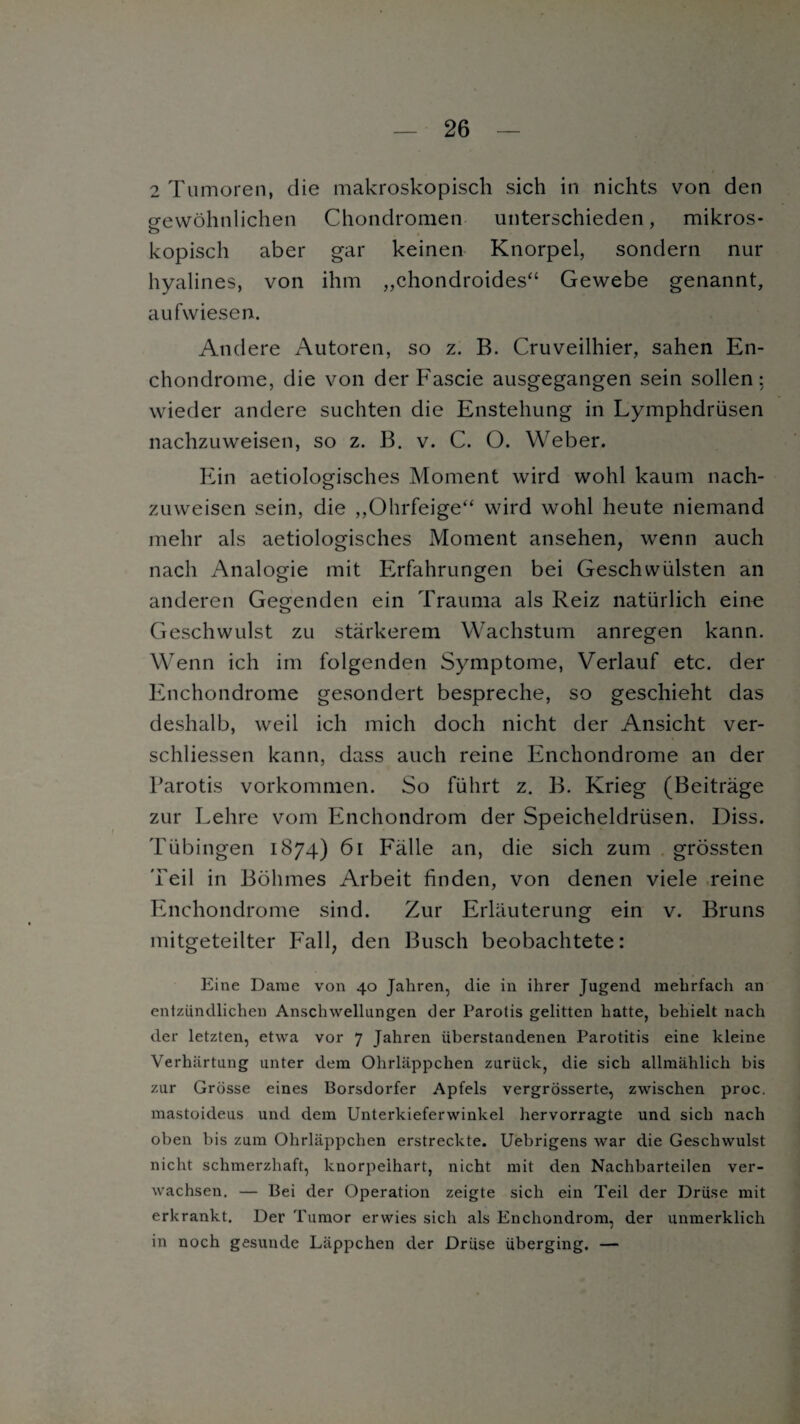 2 Tumoren, die makroskopisch sich in nichts von den gewöhnlichen Chondromen unterschieden, mikros- o kopisch aber gar keinen Knorpel, sondern nur hyalines, von ihm „chondroides“ Gewebe genannt, aufwiesen. Andere Autoren, so z. B. Cruveilhier, sahen En- chondrome, die von derFascie ausgegangen sein sollen: wieder andere suchten die Enstehung in Lymphdriisen nachzuweisen, so z. B. v. C. O. Weber. Ein aetiologisches Moment wird wohl kaum nach¬ zuweisen sein, die „Ohrfeige“ wird wohl heute niemand mehr als aetiologisches Moment ansehen, wenn auch nach Analogie mit Erfahrungen bei Geschwülsten an anderen Gegenden ein Trauma als Reiz natürlich eine Geschwulst zu stärkerem Wachstum anregen kann. Wenn ich im folgenden Symptome, Verlauf etc. der Enchondrome gesondert bespreche, so geschieht das deshalb, weil ich mich doch nicht der Ansicht ver- schliessen kann, dass auch reine Enchondrome an der Parotis Vorkommen. So führt z. B. Krieg (Beiträge zur Lehre vom Enchondrom der Speicheldrüsen. Diss. Tübingen 1874) 61 Fälle an, die sich zum grössten 'Peil in Böhmes Arbeit finden, von denen viele reine Enchondrome sind. Zur Erläuterung ein v. Bruns mitgeteilter Fall, den Busch beobachtete: Eine Dame von 40 Jahren, die in ihrer Jugend mehrfach an entzündlichen Anschwellungen der Parotis gelitten hatte, behielt nach der letzten, etwa vor 7 Jahren iiberstandenen Parotitis eine kleine Verhärtung unter dem Ohrläppchen zurück, die sich allmählich bis zur Grösse eines Borsdorfer Apfels vergrösserte, zwischen proc. mastoideus und dem Unterkieferwinkel hervorragte und sich nach oben Dis zum Ohrläppchen erstreckte. Uebrigens war die Geschwulst nicht schmerzhaft, knorpeihart, nicht mit den Nachbarteilen ver¬ wachsen. — Bei der Operation zeigte sich ein Teil der Drüse mit erkrankt. Der Tumor erwies sich als Enchondrom, der unmerklich in noch gesunde Läppchen der Drüse überging. —