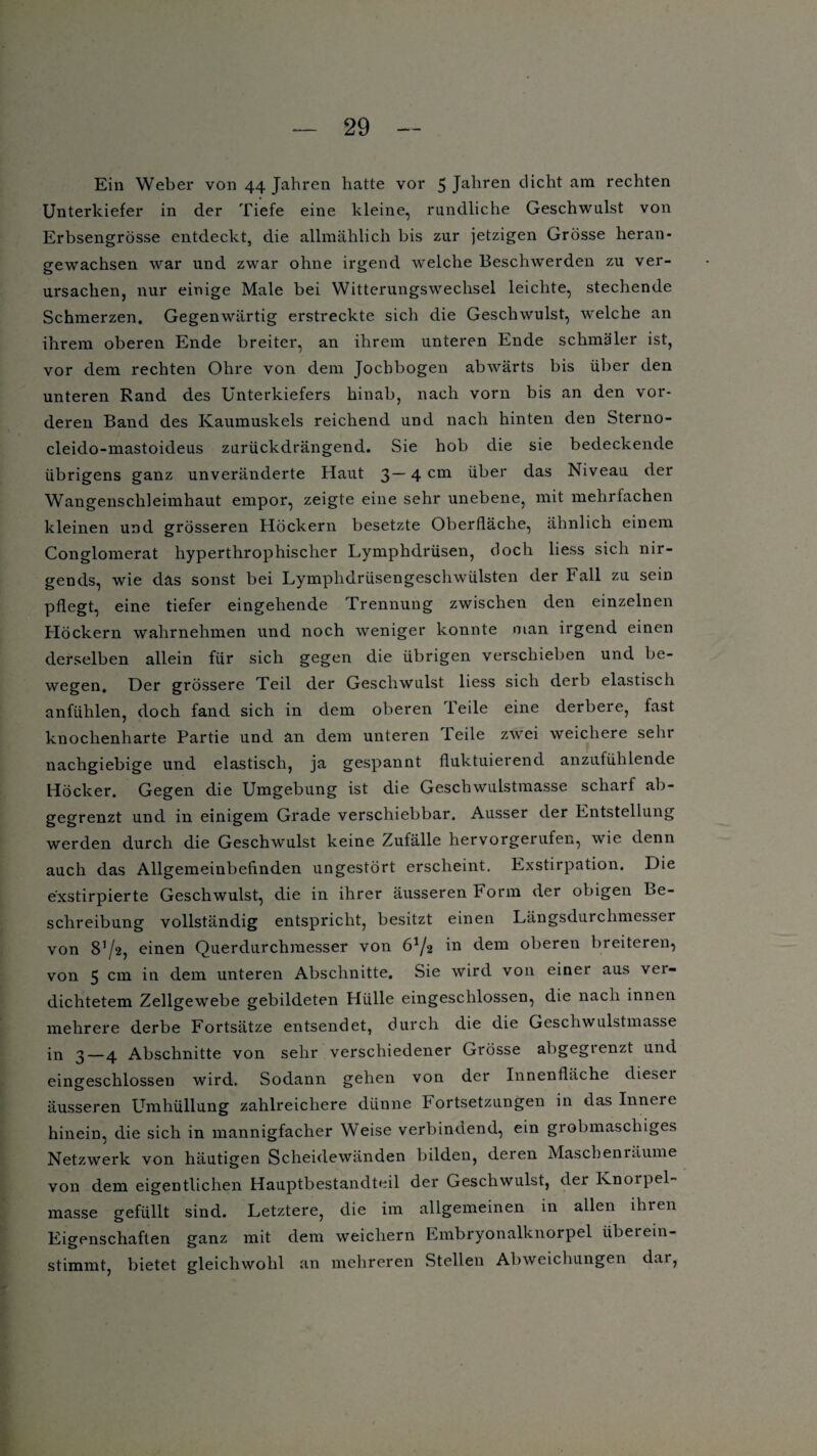 Ein Weber von 44 Jahren hatte vor 5 Jahren dicht am rechten Unterkiefer in der Tiefe eine kleine, rundliche Geschwulst von Erbsengrösse entdeckt, die allmählich bis zur jetzigen Grösse heran- gewachsen war und zwar ohne irgend welche Beschwerden zu ver¬ ursachen, nur einige Male bei Witterungswechsel leichte, stechende Schmerzen. Gegenwärtig erstreckte sich die Geschwulst, welche an ihrem oberen Ende breiter, an ihrem unteren Ende schmäler ist, vor dem rechten Ohre von dem Jochbogen abwärts bis über den unteren Rand des Unterkiefers hinab, nach vorn bis an den vor¬ deren Band des Kaumuskels reichend und nach hinten den Sterno- cleido-mastoideus zurückdrängend. Sie hob die sie bedeckende übrigens ganz unveränderte Haut 3— 4 cm über das Niveau der Wangenschleimhaut empor, zeigte eine sehr unebene, mit mehrfachen kleinen und grösseren Höckern besetzte Oberfläche, ähnlich einem Conglomerat hyperthrophischer Lymphdrüsen, doch liess sich nir¬ gends, wie das sonst bei Lymphdrüsengeschwülsten der Fall zu sein pflegt, eine tiefer eingehende Trennung zwischen den einzelnen Höckern wahrnehmen und noch weniger konnte man irgend einen derselben allein für sich gegen die übrigen verschieben und be¬ wegen. Der grössere Teil der Geschwulst liess sich derb elastisch anfühlen, doch fand sich in dem oberen leile eine derbere, fast knochenharte Partie und an dem unteren Teile zwei weichere sein nachgiebige und elastisch, ja gespannt fluktuierend anzufühlende Höcker. Gegen die Umgebung ist die Geschwulstmasse scharf ab¬ gegrenzt und in einigem Grade verschiebbar. Ausser der Entstellung werden durch die Geschwulst keine Zufälle hervorgerufen, wie denn auch das Allgemeinbefinden ungestört erscheint. Exstirpation. Die e'xstirpierte Geschwulst, die in ihrer äusseren Form der obigen Be¬ schreibung vollständig entspricht, besitzt einen Längsdurchmesser von 81/», einen Querdurchmesser von 6a/‘2 iu dem oberen breiteren, von 5 cm in dem unteren Abschnitte. Sie wird von einer aus vei- dichtetem Zellgewebe gebildeten Hülle eingeschlossen, die nach innen mehrere derbe Fortsätze entsendet, durch die die Geschwulstmasse in 3—4 Abschnitte von sehr verschiedener Grösse abgegtenzt und eingeschlossen wird. Sodann gehen von der Innenfläche diesei äusseren Umhüllung zahlreichere dünne Fortsetzungen in das Innere hinein, die sich in mannigfacher Weise verbindend, ein grobmaschiges Netzwerk von häutigen Scheidewänden bilden, deren Maschenräume von dem eigentlichen Hauptbestandteil der Geschwulst, der Knorpel¬ masse gefüllt sind. Letztere, die im allgemeinen in allen ihren Eigenschaften ganz mit dem weichem Embryonalknorpel übet ein¬ stimmt, bietet gleichwohl an mehreren Stellen Abweichungen dai,