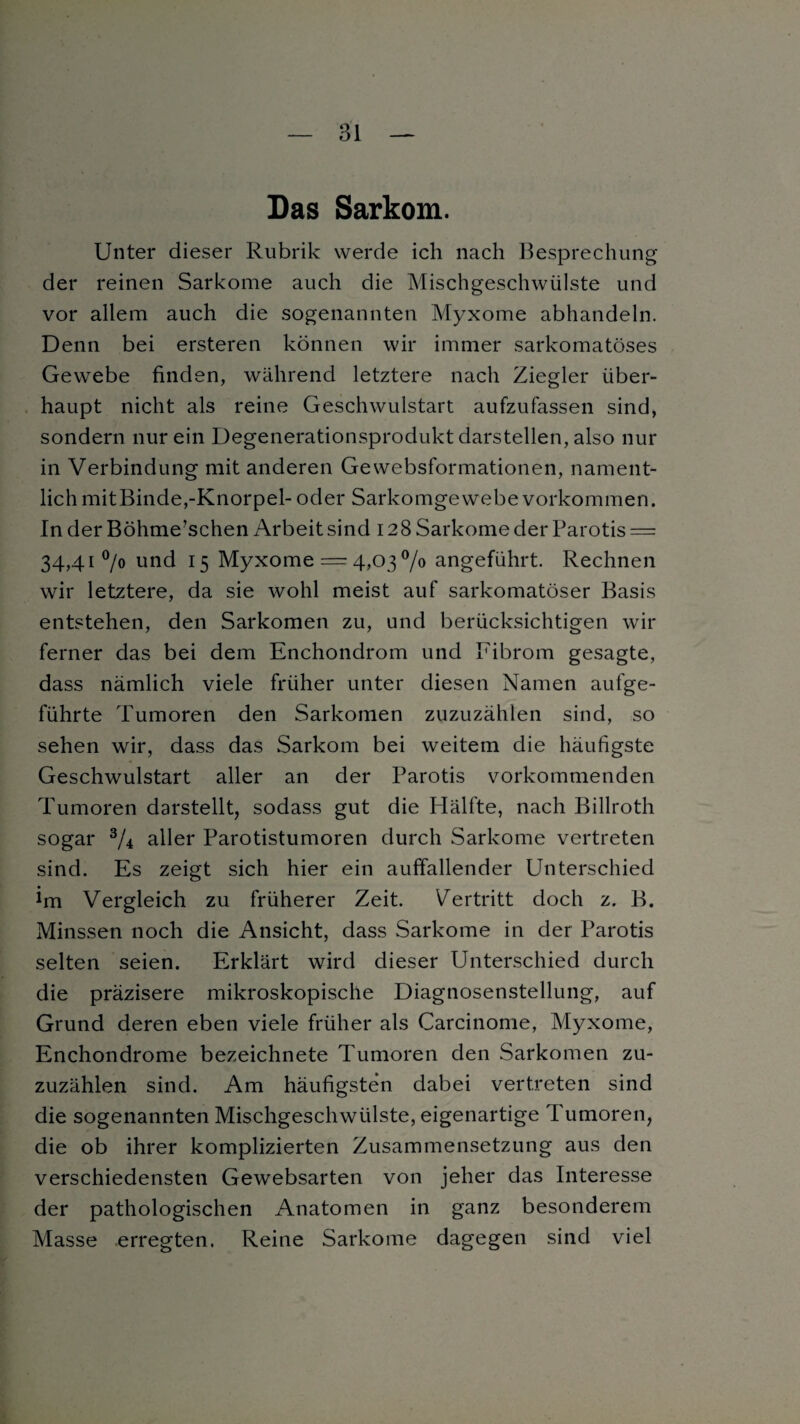 Das Sarkom. Unter dieser Rubrik werde ich nach Besprechung der reinen Sarkome auch die Mischgeschwülste und vor allem auch die sogenannten Myxome abhandeln. Denn bei ersteren können wir immer sarkomatöses Gewebe finden, während letztere nach Ziegler über¬ haupt nicht als reine Geschwulstart aufzufassen sind, sondern nur ein Degenerationsprodukt darstellen, also nur in Verbindung mit anderen Gewebsformationen, nament¬ lich mit Binde,-Knorpel- oder Sarkomgewebe Vorkommen. In der Böhme’schen Arbeit sind 128 Sarkome der Parotis = 34,41 °/o und 15 Myxome = 4,03 °/o angeführt. Rechnen wir letztere, da sie wohl meist auf sarkomatöser Basis entstehen, den Sarkomen zu, und berücksichtigen wir ferner das bei dem Enchondrom und Eibrom gesagte, dass nämlich viele früher unter diesen Namen aufge¬ führte Tumoren den Sarkomen zuzuzählen sind, so sehen wrir, dass das Sarkom bei weitem die häufigste Geschwulstart aller an der Parotis vorkommenden Tumoren darstellt, sodass gut die Hälfte, nach Billroth sogar 3/4 aller Parotistumoren durch Sarkome vertreten sind. Es zeigt sich hier ein auffallender Unterschied im Vergleich zu früherer Zeit. Vertritt doch z. B. Minssen noch die Ansicht, dass Sarkome in der Parotis selten seien. Erklärt wird dieser Unterschied durch die präzisere mikroskopische Diagnosenstellung, auf Grund deren eben viele früher als Carcinome, Myxome, Enchondrome bezeichnete Tumoren den Sarkomen zu¬ zuzählen sind. Am häufigsten dabei vertreten sind die sogenannten Mischgeschwülste, eigenartige Tumoren, die ob ihrer komplizierten Zusammensetzung aus den verschiedensten Gewebsarten von jeher das Interesse der pathologischen Anatomen in ganz besonderem Masse erregten. Reine Sarkome dagegen sind viel