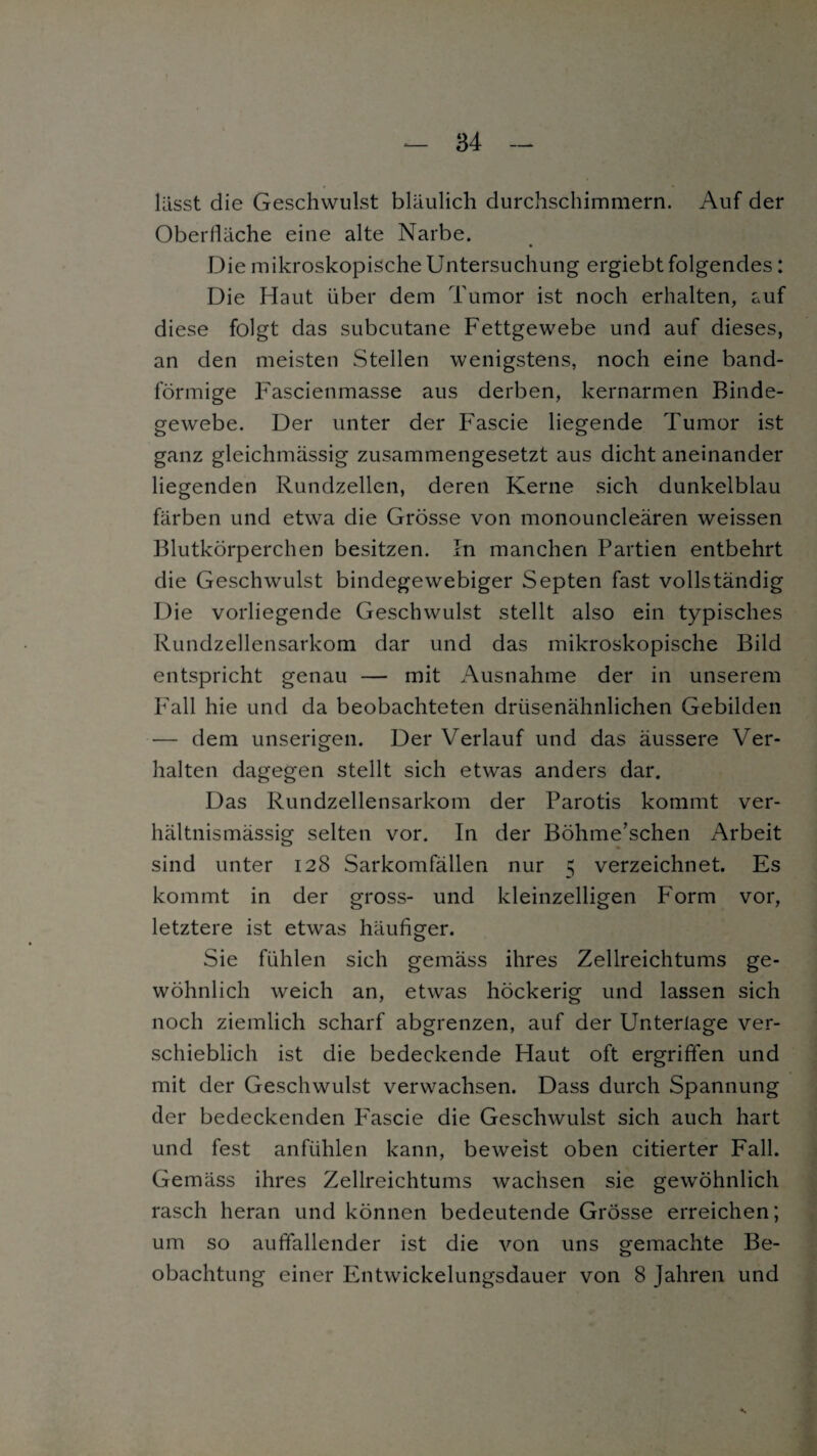 lasst die Geschwulst bläulich durchschimmern. Auf der Oberfläche eine alte Narbe. Die mikroskopische Untersuchung ergiebt folgendes: Die Haut über dem Tumor ist noch erhalten, auf diese folgt das subcutane Fettgewebe und auf dieses, an den meisten Stellen wenigstens, noch eine band¬ förmige Fascienmasse aus derben, kernarmen Binde¬ gewebe. Der unter der Fascie liegende Tumor ist ganz gleichmässig zusammengesetzt aus dicht aneinander liegenden Rundzellen, deren Kerne sich dunkelblau färben und etwa die Grösse von monouncleären weissen Blutkörperchen besitzen. In manchen Partien entbehrt die Geschwulst bindegewebiger Septen fast vollständig Die vorliegende Geschwulst stellt also ein typisches Rundzellensarkom dar und das mikroskopische Bild entspricht genau — mit Ausnahme der in unserem Fall hie und da beobachteten drüsenähnlichen Gebilden — dem unserigen. Der Verlauf und das äussere Ver¬ halten dagegen stellt sich etwas anders dar. Das Rundzellensarkom der Parotis kommt ver¬ hältnismässig selten vor. In der Böhme’schen Arbeit sind unter 128 Sarkomfällen nur 5 verzeichnet. Es kommt in der gross- und kleinzelligen Form vor, letztere ist etwas häufiger. Sie fühlen sich gemäss ihres Zellreichtums ge¬ wöhnlich weich an, etwas höckerig und lassen sich noch ziemlich scharf abgrenzen, auf der Unterlage ver¬ schieblich ist die bedeckende Haut oft ergriffen und mit der Geschwulst verwachsen. Dass durch Spannung der bedeckenden P'ascie die Geschwulst sich auch hart und fest anfühlen kann, beweist oben citierter Fall. Gemäss ihres Zellreichtums wachsen sie gewöhnlich rasch heran und können bedeutende Grösse erreichen; um so auffallender ist die von uns gemachte Be¬ obachtung einer Entwickelungsdauer von 8 Jahren und