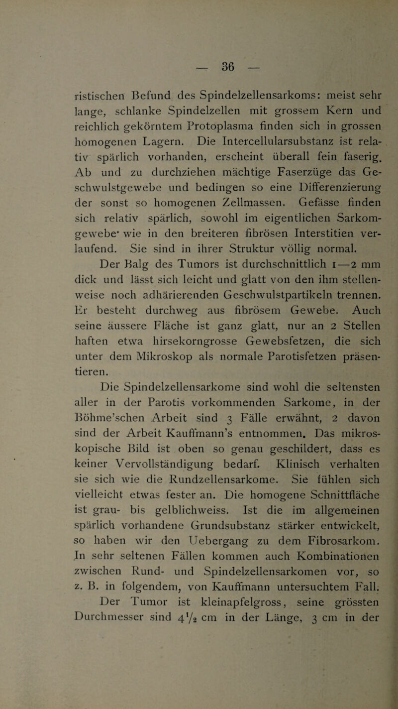 ristischen Befund des Spindelzellensarkoms: meist sein- lange, schlanke Spindelzellen mit grossem Kern und reichlich gekörntem Protoplasma finden sich in grossen homogenen Lagern. Die Intercellularsubstanz ist rela¬ tiv spärlich vorhanden, erscheint überall fein faserig. Ab und zu durchziehen mächtige Faserzüge das Ge¬ schwulstgewebe und bedingen so eine Differenzierung der sonst so homogenen Zellmassen. Gefässe finden sich relativ spärlich, sowohl im eigentlichen Sarkom¬ gewebe* wie in den breiteren fibrösen Interstitiell ver¬ laufend. Sie sind in ihrer Struktur völlig normal. Der Balg des Tumors ist durchschnittlich i — 2 mm dick und lässt sich leicht und glatt von den ihm stellen¬ weise noch adhärierenden Geschwulstpartikeln trennen. Er besteht durchweg aus fibrösem Gewebe. Auch seine äussere Fläche ist ganz glatt, nur an 2 Stellen haften etwa hirsekorngrosse Gewebsfetzen, die sich unter dem Mikroskop als normale Parotisfetzen präsen¬ tieren. Die Spindelzellensarkome sind wohl die seltensten aller in der Parotis vorkommenden Sarkome, in der Böhme’schen Arbeit sind 3 Fälle erwähnt, 2 davon sind der Arbeit Kauffmann’s entnommen. Das mikros¬ kopische Bild ist oben so genau geschildert, dass es keiner Vervollständigung bedarf. Klinisch verhalten sie sich wie die Rundzellensarkome. Sie fühlen sich vielleicht etwas fester an. Die homogene Schnittfläche ist grau- bis gelblichweiss. Ist die im allgemeinen spärlich vorhandene Grundsubstanz stärker entwickelt, so haben wir den Uebergang zu dem Fibrosarkom. In sehr seltenen Fällen kommen auch Kombinationen zwischen Rund- und Spindelzellensarkomen vor, so z. B. in folgendem, von Kaufifmann untersuchtem Fall. Der Tumor ist kleinapfelgross, seine grössten Durchmesser sind 4Y2 cm in der Länge, 3 cm in der