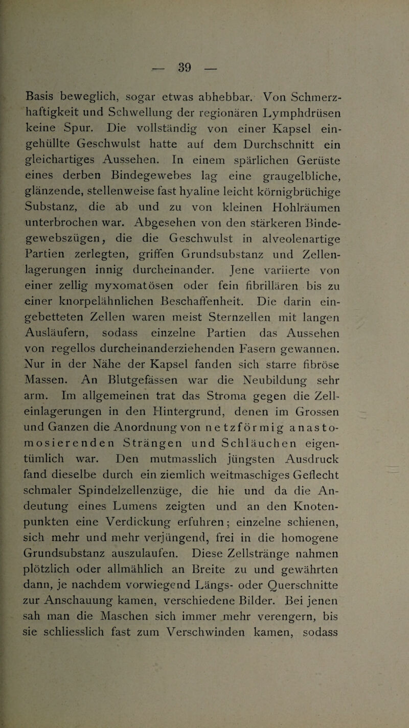 Basis beweglich, sogar etwas abhebbar. Von Schmerz¬ haftigkeit und Schwellung der regionären Lymphdriisen keine Spur. Die vollständig von einer Kapsel ein¬ gehüllte Geschwulst hatte auf dem Durchschnitt ein gleichartiges Aussehen. In einem spärlichen Gerüste eines derben Bindegewebes lag eine graugelbliche, glänzende, stellenweise fast hyaline leicht körnigbrüchige Substanz, die ab und zu von kleinen Hohlräumen unterbrochen war. Abgesehen von den stärkeren Binde- gewebszügen, die die Geschwulst in alveolenartige Partien zerlegten, griffen Grundsubstanz und Zellen¬ lagerungen innig durcheinander. Jene variierte von einer zellig myxomatösen oder fein fibrillären bis zu einer knorpelähnlichen Beschaffenheit. Die darin ein¬ gebetteten Zellen waren meist Sternzeilen mit langen Ausläufern, sodass einzelne Partien das Aussehen von regellos durcheinanderziehenden Fasern gewannen. Nur in der Nähe der Kapsel fanden sich starre fibröse Massen. An Blutgefässen war die Neubildung sehr arm. Im allgemeinen trat das Stroma gegen die Zell¬ einlagerungen in den Hintergrund, denen im Grossen und Ganzen die Anordnung von netzförmig anasto- mosierenden Strängen und Schläuchen eigen¬ tümlich war. Den mutmasslich jüngsten Ausdruck fand dieselbe durch ein ziemlich weitmaschiges Geflecht schmaler Spindelzellenzüge, die hie und da die An¬ deutung eines Lumens zeigten und an den Knoten¬ punkten eine Verdickung erfuhren; einzelne schienen, sich mehr und mehr verjüngend, frei in die homogene Grundsubstanz auszulaufen. Diese Zellstränge nahmen plötzlich oder allmählich an Breite zu und gewährten dann, je nachdem vorwiegend Längs- oder Querschnitte zur Anschauung kamen, verschiedene Bilder. Bei jenen sah man die Maschen sich immer mehr verengern, bis sie schliesslich fast zum Verschwinden kamen, sodass