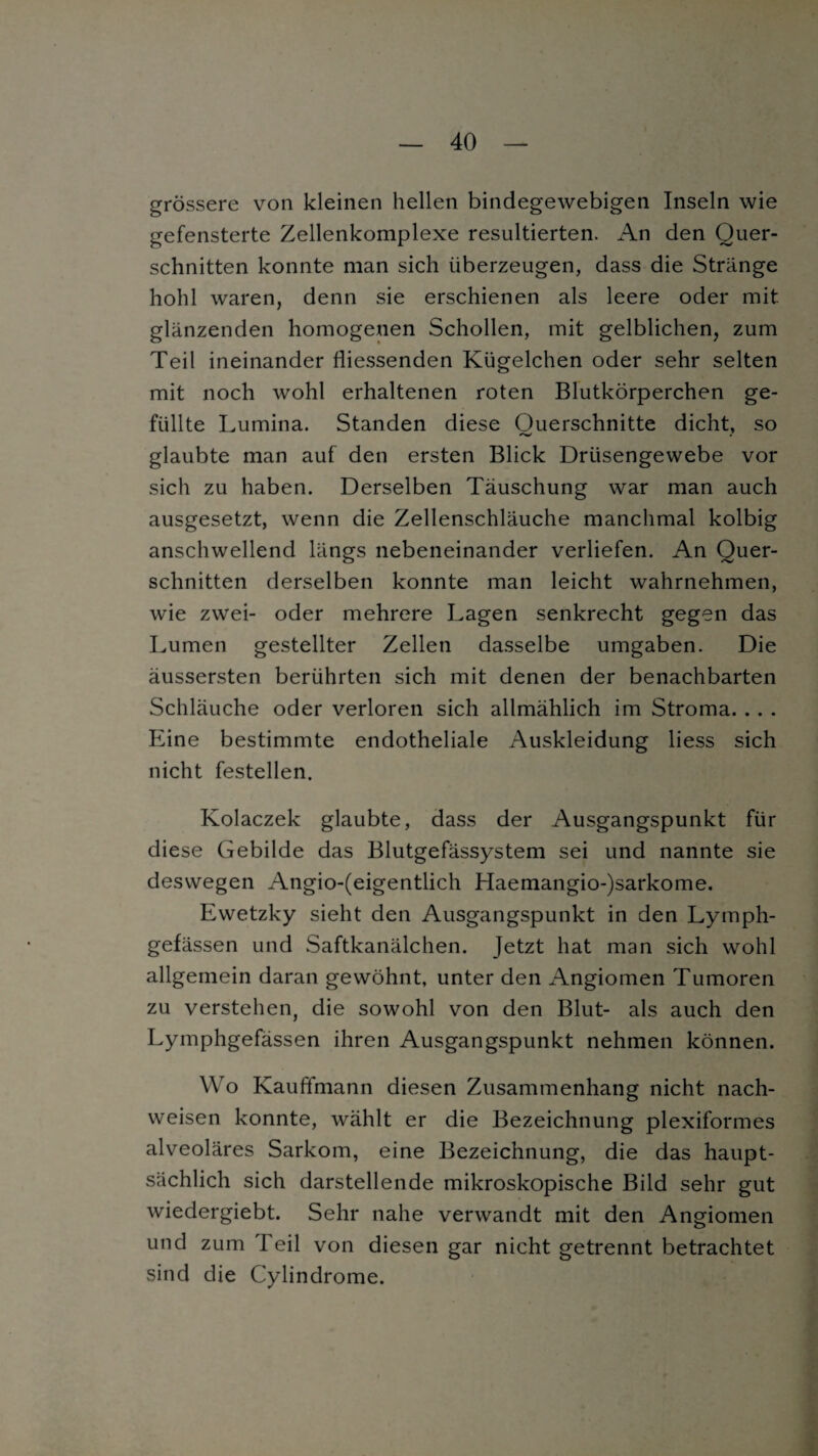 grössere von kleinen hellen bindegewebigen Inseln wie gefensterte Zellenkomplexe resultierten. An den Quer¬ schnitten konnte man sich überzeugen, dass die Stränge hohl waren, denn sie erschienen als leere oder mit glänzenden homogenen Schollen, mit gelblichen, zum Teil ineinander fliessenden Kügelchen oder sehr selten mit noch wohl erhaltenen roten Blutkörperchen ge¬ füllte Lumina. Standen diese Ouerschnitte dicht, so glaubte man auf den ersten Blick Drüsengewebe vor sich zu haben. Derselben Täuschung war man auch ausgesetzt, wenn die Zellenschläuche manchmal kolbig anschwellend längs nebeneinander verliefen. An Quer¬ schnitten derselben konnte man leicht wahrnehmen, wie zwei- oder mehrere Lagen senkrecht gegen das Lumen gestellter Zellen dasselbe umgaben. Die äussersten berührten sich mit denen der benachbarten Schläuche oder verloren sich allmählich im Stroma. . . . Eine bestimmte endotheliale Auskleidung liess sich nicht festellen. Kolaczek glaubte, dass der Ausgangspunkt für diese Gebilde das Blutgefässystem sei und nannte sie deswegen Angio-(eigentlich Haemangio-)sarkome. Ewetzky sieht den Ausgangspunkt in den Lymph- gefässen und Saftkanälchen. Jetzt hat man sich wohl allgemein daran gewöhnt, unter den Angiomen Tumoren zu verstehen, die sowohl von den Blut- als auch den Lymphgefässen ihren Ausgangspunkt nehmen können. Wo Kauffmann diesen Zusammenhang nicht nach- weisen konnte, wählt er die Bezeichnung plexiformes alveoläres Sarkom, eine Bezeichnung, die das haupt¬ sächlich sich darstellende mikroskopische Bild sehr gut wiedergiebt. Sehr nahe verwandt mit den Angiomen und zum Teil von diesen gar nicht getrennt betrachtet sind die Cylindrome.