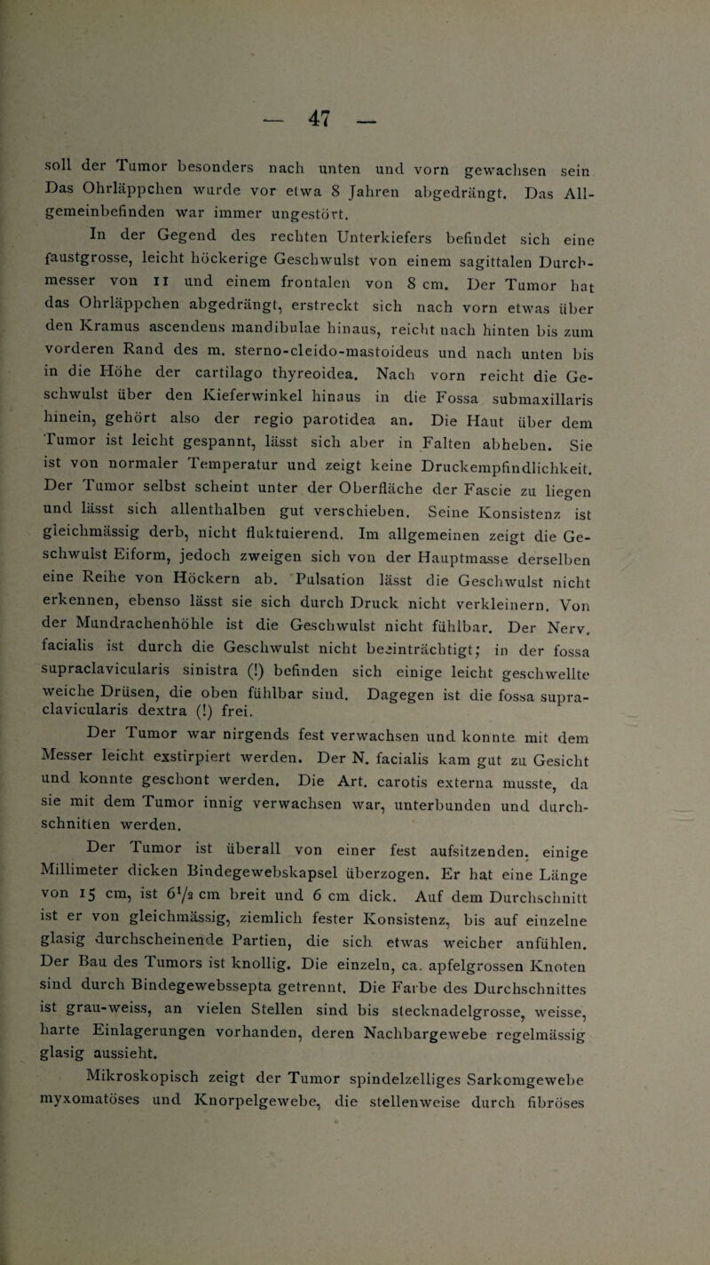 soll der Tumor besonders nach unten und vorn gewachsen sein Das Ohrläppchen wurde vor etwa 8 Jahren abgedrängt. Das All¬ gemeinbefinden war immer ungestört. In der Gegend des rechten Unterkiefers befindet sich eine faustgrosse, leicht höckerige Geschwulst von einem sagittalen Durch¬ messer von II und einem frontalen von 8 cm. Der Tumor hat das Ohrläppchen abgedrängt, erstreckt sich nach vorn etwas über den Ki amus ascendens mandibulae hinaus, reicht nach hinten bis zum vorderen Rand des m. sterno-cleido-mastoideus und nach unten bis in die Höhe der cartilago thyreoidea. Nach vorn reicht die Ge¬ schwulst über den Kieferwinkel hinaus in die Fossa submaxillaris hinein, gehört also der regio parotidea an. Die Haut über dem Tumor ist leicht gespannt, lässt sich aber in Falten abheben. Sie ist von normaler Temperatur und zeigt keine Druckempfindlichkeit. Der Tumor selbst scheint unter der Oberfläche der Fascie zu liegen und lässt sich allenthalben gut verschieben. Seine Konsistenz ist gleiclimässig derb, nicht fluktuierend. Im allgemeinen zeigt die Ge¬ schwulst Eiform, jedoch zweigen sich von der Hauptmasse derselben eine Reihe von Höckern ab. Pulsation lässt die Geschwulst nicht erkennen, ebenso lässt sie sich durch Druck nicht verkleinern. Von der Mundrachenhöhle ist die Geschwulst nicht fühlbar. Der Nerv, facialis ist durch die Geschwulst nicht beeinträchtigtJ in der fossa supraclavicularis sinistra (!) befinden sich einige leicht geschwellte weiche Drüsen, die oben fühlbar sind. Dagegen ist die fossa supra¬ clavicularis dextra (!) frei. Der Tumor war nirgends fest verwachsen und konnte mit dem Messer leicht exstirpiert werden. Der N. facialis kam gut zu Gesicht und konnte geschont werden. Die Art. carotis externa musste, da sie mit dem Tumor innig verwachsen war, unterbunden und durch¬ schnitten werden. Der Tumor ist überall von einer fest aufsitzenden, einige Millimeter dicken Bindegewebskapsel überzogen. Er hat eine Länge von 15 cm, ist cm breit und 6 cm dick. Auf dem Durchschnitt ist er von gleiclimässig, ziemlich fester Konsistenz, bis auf einzelne glasig durchscheinende Partien, die sich etwas weicher anfühlen. Der Bau des Tumors ist knollig. Die einzeln, ca. apfelgrossen Knoten sind durch Bindegewebssepta getrennt. Die Farbe des Durchschnittes ist grau-weiss, an vielen Stellen sind bis slecknadelgrosse, weisse, harte Einlagerungen vorhanden, deren Nachbargewebe regelmässig glasig aussieht. Mikroskopisch zeigt der Tumor spindelzelliges Sarkomgewebe myxomatöses und Knorpelgewebe, die stellenweise durch fibröses