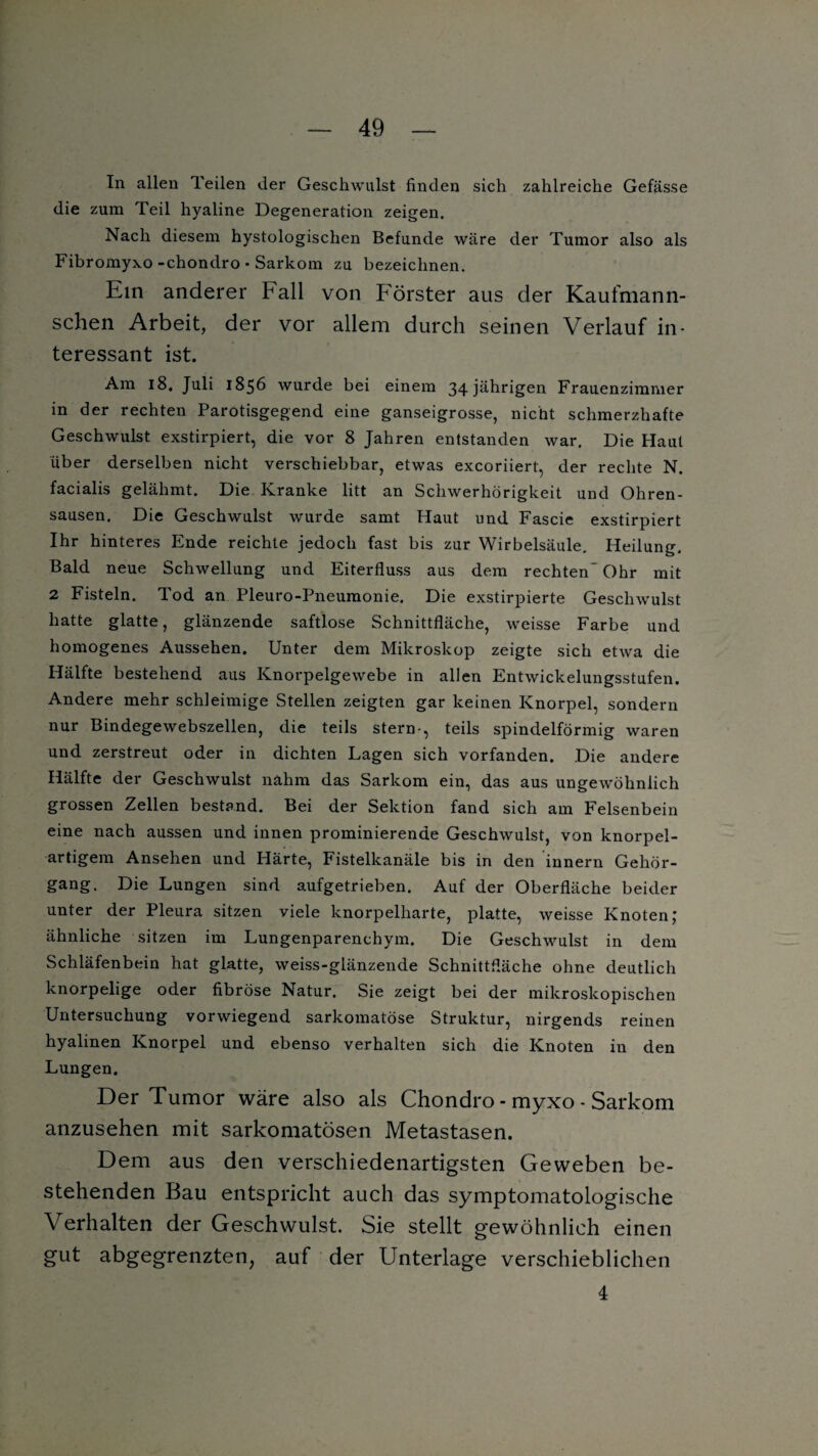 Tn allen Teilen der Geschwulst finden sich zahlreiche Gefässe die zum Teil hyaline Degeneration zeigen. Nach diesem hystologischen Befunde wäre der Tumor also als Fibromyxo-chondro • Sarkom zu bezeichnen. Ein anderer Fall von Förster aus der Kaufmann- schen Arbeit, der vor allem durch seinen Verlauf in¬ teressant ist. Am 18. Juli 1856 wurde bei einem 34 jährigen Frauenzimmer in der rechten Parotisgegend eine ganseigrosse, nicht schmerzhafte Geschwulst exstirpiert, die vor 8 Jahren entstanden war. Die Plaut über derselben nicht verschiebbar, etwas excoriiert, der rechte N. facialis gelähmt. Die Kranke litt an Schwerhörigkeit und Ohren¬ sausen. Die Geschwulst wurde samt Haut und Fascie exstirpiert Ihr hinteres Ende reichte jedoch fast bis zur Wirbelsäule. Heilung. Bald neue Schwellung und Eiterfluss aus dem rechten- Ohr mit 2 Fisteln. Tod an Pleuro-Pneumonie. Die exstirpierte Geschwulst hatte glatte, glänzende saftlose Schnittfläche, weisse Farbe und homogenes Aussehen. Unter dem Mikroskop zeigte sich etwa die Plälfte bestehend aus Knorpelgewebe in allen Entwickelungsstufen. Andere mehr schleimige Stellen zeigten gar keinen Knorpel, sondern nur Bindegewebszellen, die teils stern-, teils spindelförmig waren und zerstreut oder in dichten Lagen sich vorfanden. Die andere Hälfte der Geschwulst nahm das Sarkom ein, das aus ungewöhnlich grossen Zellen bestand. Bei der Sektion fand sich am Felsenbein eine nach aussen und innen prominierende Geschwulst, von knorpel¬ artigem Ansehen und Härte, Fistelkanäle bis in den innern Gehör¬ gang. Die Lungen sind aufgetrieben. Auf der Oberfläche beider unter der Pleura sitzen viele knorpelharte, platte, weisse Knoten; ähnliche sitzen im Lungenparenchym. Die Geschwulst in dem Schläfenbein hat glatte, weiss-glänzende Schnittfläche ohne deutlich knorpelige oder fibröse Natur. Sie zeigt bei der mikroskopischen Untersuchung vorwiegend sarkomatöse Struktur, nirgends reinen hyalinen Knorpel und ebenso verhalten sich die Knoten in den Lungen. Der Tumor wäre also als Chondro - myxo - Sarkom anzusehen mit sarkomatösen Metastasen. Dem aus den verschiedenartigsten Geweben be¬ stehenden Bau entspricht auch das symptomatologische Verhalten der Geschwulst. Sie stellt gewöhnlich einen gut abgegrenzten, auf der Unterlage verschieblichen 4