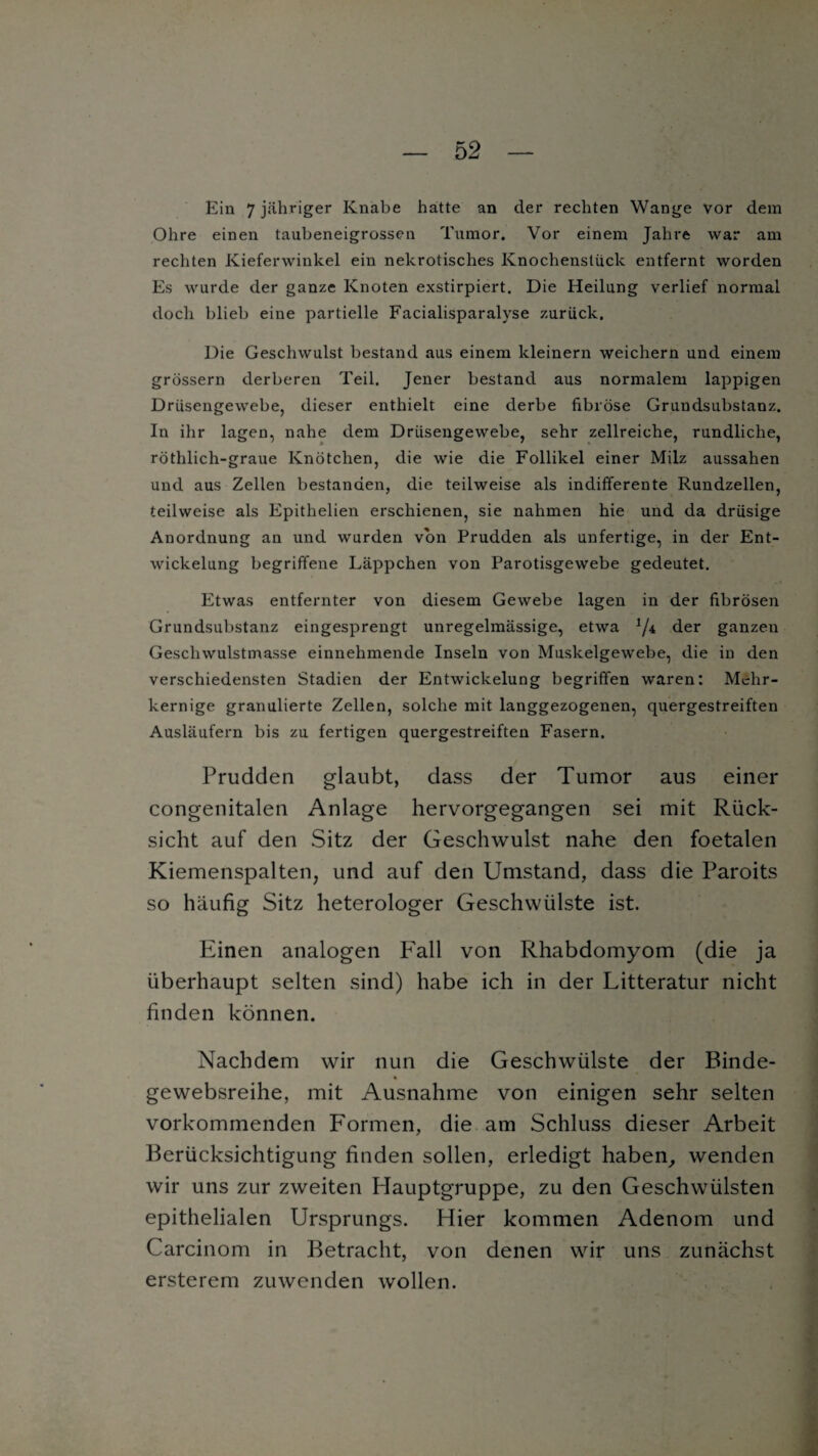 Ein 7 jähriger Knabe hatte an der rechten Wange vor dem Ohre einen taubeneigrossen Tumor. Vor einem Jahre war am rechten Kieferwinkel ein nekrotisches Knochenstück entfernt worden Es wurde der ganze Knoten exstirpiert. Die Heilung verlief normal doch blieb eine partielle Facialisparalyse zurück. Die Geschwulst bestand aus einem kleinern weichem und einem grossem derberen Teil. Jener bestand aus normalem lappigen Drüsengewebe, dieser enthielt eine derbe fibröse Grundsubstanz. In ihr lagen, nahe dem Drüsengewebe, sehr zellreiche, rundliche, röthlich-graue Knötchen, die wie die Follikel einer Milz aussahen und aus Zellen bestanden, die teilweise als indifferente Rundzellen, teilweise als Epithelien erschienen, sie nahmen hie und da drüsige Anordnung an und wurden von Prudden als unfertige, in der Ent¬ wickelung begriffene Läppchen von Parotisgewebe gedeutet. Etwas entfernter von diesem Gewebe lagen in der fibrösen Grundsubstanz eingesprengt unregelmässige, etwa */* der ganzen Geschwulstmasse einnehmende Inseln von Muskelgewebe, die in den verschiedensten Stadien der Entwickelung begriffen waren: Mehr- kernige granulierte Zellen, solche mit langgezogenen, quergestreiften Ausläufern bis zu fertigen quergestreiften Fasern. Prudden glaubt, dass der Tumor aus einer congenitalen Anlage hervorgegangen sei mit Rück¬ sicht auf den Sitz der Geschwulst nahe den foetalen Kiemenspalten, und auf den Umstand, dass die Paroits so häufig Sitz heterologer Geschwülste ist. Einen analogen Fall von Rhabdomyom (die ja überhaupt selten sind) habe ich in der Litteratur nicht finden können. Nachdem wir nun die Geschwülste der Binde- gewebsreihe, mit Ausnahme von einigen sehr selten vorkommenden Formen, die am Schluss dieser Arbeit Berücksichtigung finden sollen, erledigt haben, wenden wir uns zur zweiten Hauptgruppe, zu den Geschwülsten epithelialen Ursprungs. Hier kommen Adenom und Carcinom in Betracht, von denen wir uns zunächst ersterem zu wenden wollen.