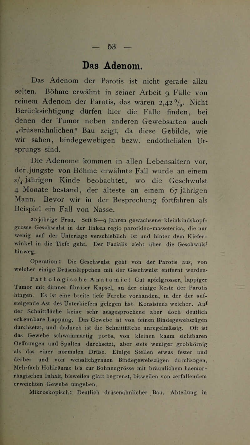 Das Adenom. Das Adenom der Parotis ist nicht gerade allzu selten. Böhme erwähnt in seiner Arbeit 9 Fälle von reinem Adenom der Parotis, das wären 2,42 °/0. Nicht Berücksichtigung dürfen hier die Fälle finden, bei denen der Tumor neben anderen Gewebsarten auch „drüsenähnlichen“ Bau zeigt, da diese Gebilde, wie wir sahen, bindegewebigen bezw. endothelialen Ur¬ sprungs sind. Die Adenome kommen in allen Lebensaltern vor, der jüngste von Böhme erwähnte Fall wurde an einem 3/4 jährigen Kinde beobachtet, wo die Geschwulst 4 Monate bestand, der älteste an einem 67 jährigen Mann. Bevor wir in der Besprechung fortfahren als Beispiel ein Fall von Nasse. 20 jährige Frau, Seit 8—9 Jahren gewachsene kleinkindskopf¬ grosse Geschwulst in der linken regio parotideo-masseterica, die nur wenig auf der Unterlage verschieblich ist und hinter dem Kiefer¬ winkel in die Tiefe geht. Der Facialis zieht über die Geschwulst hinweg. Operation : Die Geschwulst geht von der Parotis aus, von welcher einige Drüsenläppchen mit der Geschwulst entfernt werden* Pathologische Anatomie: Gut apfelgrosser, lappiger Tumor mit dünner fibröser Kapsel, an der einige Reste der Parotis hingen. Es ist eine breite tiefe Furche vorhanden, in der der auf¬ steigende Ast des Unterkiefers gelegen hat- Konsistenz weicher. Auf der Schnittfläche keine sehr ausgesprochene aber doch deutlich erkennbare Lappung. Das Gewebe ist von feinen Bindegewebszügen durchsetzt, und dadurch ist die Schnittfläche unregelmässig. Oft ist das Gewebe schwammartig porös, von kleinen kaum sichtbaren Oeffnungen und Spalten durchsetzt, aber stets weniger grobkörnig als das einer normalen Drüse. Einige Stellen etwas fester und derber und von weisslichgrauen Bindegewebszügen durchzogen. Mehrfach Hohlräume bis zur Bohnengrösse mit bräunlichem haemor- rhagischen Inhalt, bisweilen glatt begrenzt, bisweilen von zerfallendem erweichten Gewebe umgeben. Mikroskopisch*. Deutlich drüsenähnlicher Bau. Abteilung in