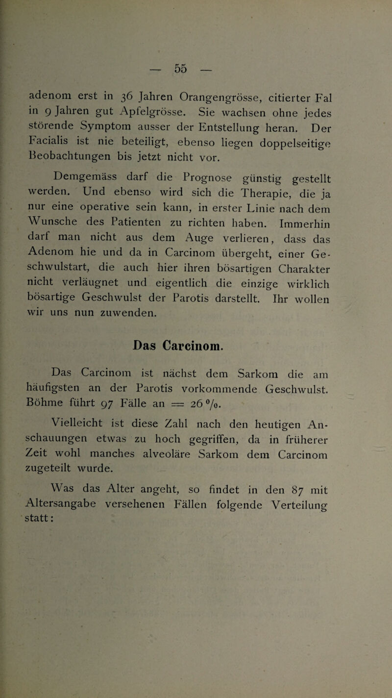 adenom erst in 36 Jahren Orangengrösse, citierter Fal in 9 Jahren gut Apfelgrösse. Sie wachsen ohne jedes störende Symptom ausser der Entstellung heran. Der Facialis ist nie beteiligt, ebenso liegen doppelseitige Beobachtungen bis jetzt nicht vor. Demgemäss darf die Prognose günstig gestellt werden. Und ebenso wird sich die Therapie, die ja nur eine operative sein kann, in erster Linie nach dem Wunsche des Patienten zu richten haben. Immerhin darf man nicht aus dem Auge verlieren, dass das Adenom hie und da in Carcinom übergeht, einer Ge¬ schwulstart, die auch hier ihren bösartigen Charakter nicht verläugnet und eigentlich die einzige wirklich bösartige Geschwulst der Parotis darstellt. Ihr wollen wir uns nun zuwenden. Das Carcinom. Das Carcinom ist nächst dem Sarkom die am häufigsten an der Parotis vorkommende Geschwulst. Böhme führt 97 Fälle an — 26%. Vielleicht ist diese Zahl nach den heutigen An¬ schauungen etwas zu hoch gegriffen, da in früherer Zeit wohl manches alveoläre Sarkom dem Carcinom zugeteilt wurde. Was das Alter angeht, so findet in den 87 mit Altersangabe versehenen P'ällen folgende Verteilung statt: