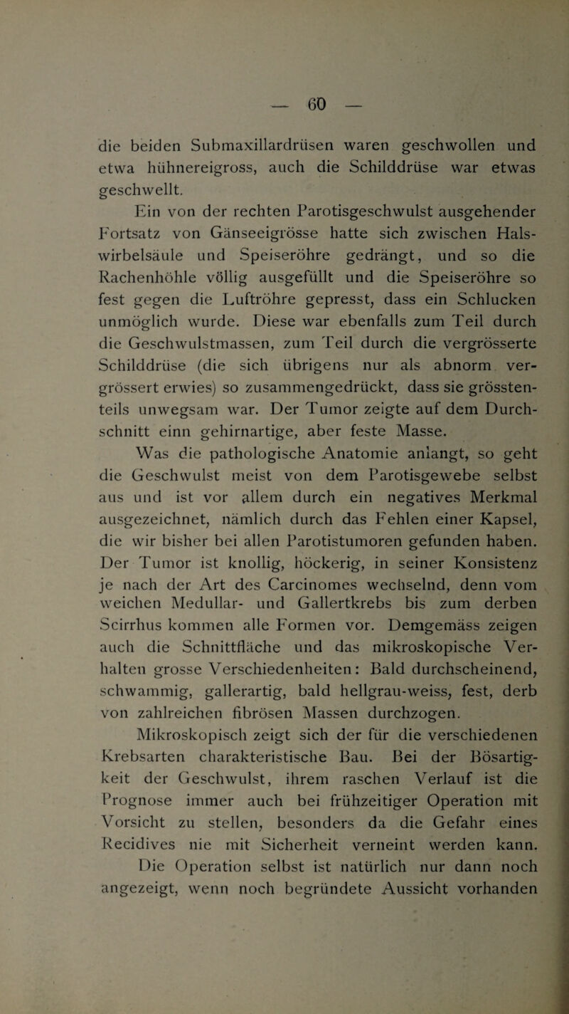 die beiden Submaxillardriisen waren geschwollen und etwa hühnereigross, auch die Schilddrüse war etwas geschwellt. Ein von der rechten Parotisgeschwulst ausgehender Fortsatz von Gänseeigrösse hatte sich zwischen Hals¬ wirbelsäule und Speiseröhre gedrängt, und so die Rachenhöhle völlig ausgefüllt und die Speiseröhre so fest gegen die Luftröhre gepresst, dass ein Schlucken unmöglich wurde. Diese war ebenfalls zum Teil durch die Geschwulstmassen, zum Teil durch die vergrösserte Schilddrüse (die sich übrigens nur als abnorm ver- grössert erwies) so zusammengedrückt, dass sie grössten¬ teils unwegsam war. Der Tumor zeigte auf dem Durch¬ schnitt einn gehirnartige, aber feste Masse. Was die pathologische Anatomie anlangt, so geht die Geschwulst meist von dem Parotisgewebe selbst aus und ist vor allem durch ein negatives Merkmal ausgezeichnet, nämlich durch das Fehlen einer Kapsel, die wir bisher bei allen Parotistumoren gefunden haben. Der Tumor ist knollig, höckerig, in seiner Konsistenz je nach der Art des Carcinomes wechselnd, denn vom weichen Medullär- und Gallertkrebs bis zum derben Scirrhus kommen alle Formen vor. Demgemäss zeigen auch die Schnittfläche und das mikroskopische Ver¬ halten grosse Verschiedenheiten: Bald durchscheinend, schwammig, gallerartig, bald hellgrau-weiss, fest, derb von zahlreichen fibrösen Massen durchzogen. Mikroskopisch zeigt sich der für die verschiedenen Krebsarten charakteristische Bau. Bei der Bösartig¬ keit der Geschwulst, ihrem raschen Verlauf ist die Prognose immer auch bei frühzeitiger Operation mit Vorsicht zu stellen, besonders da die Gefahr eines Recidives nie mit Sicherheit verneint werden kann. Die Operation selbst ist natürlich nur dann noch angezeigt, wenn noch begründete Aussicht vorhanden